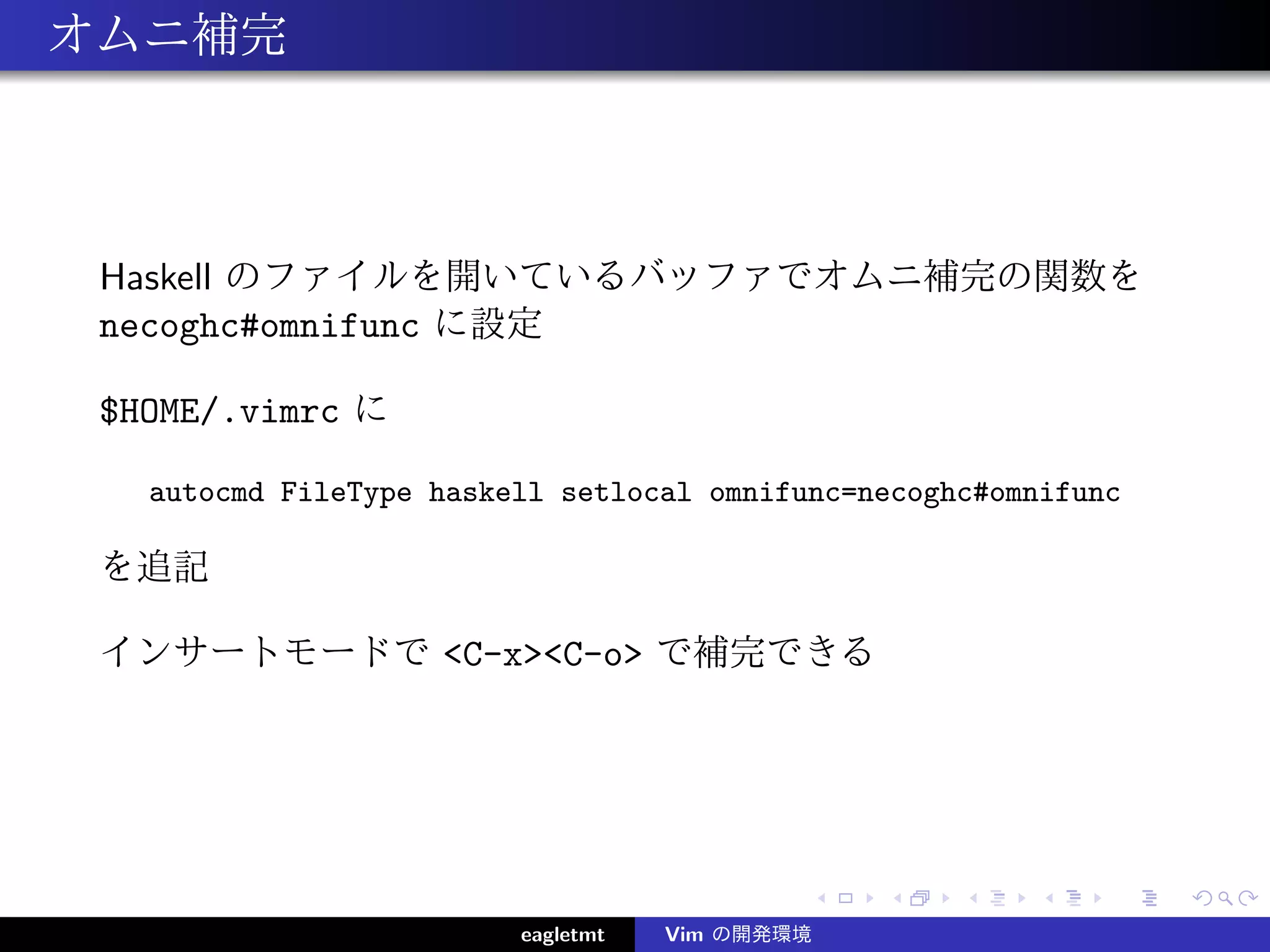 オムニ補完



 Haskell のファイルを開いているバッファでオムニ補完の関数を
 necoghc#omnifunc に設定

 $HOME/.vimrc に

   autocmd FileType haskell setlocal omnifunc=necoghc#omnifunc

 を追記

 インサートモードで <C-x><C-o> で補完できる




                         eagletmt   Vim の開発環境
 