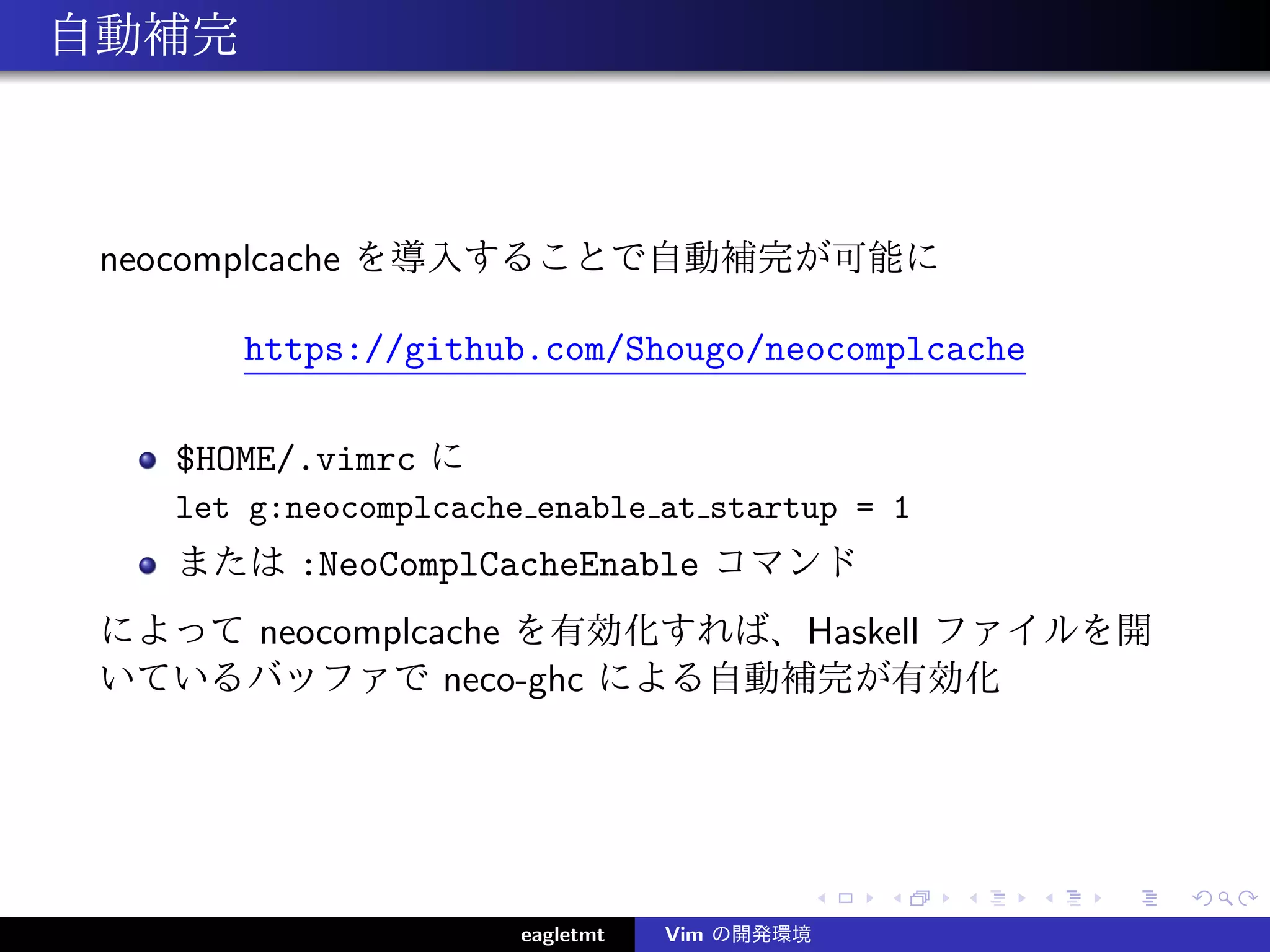 自動補完



 neocomplcache を導入することで自動補完が可能に

       https://github.com/Shougo/neocomplcache

   $HOME/.vimrc に
   let g:neocomplcache enable at startup = 1
   または :NeoComplCacheEnable コマンド
 によって neocomplcache を有効化すれば、Haskell ファイルを開
 いているバッファで neco-ghc による自動補完が有効化




                      eagletmt   Vim の開発環境
 