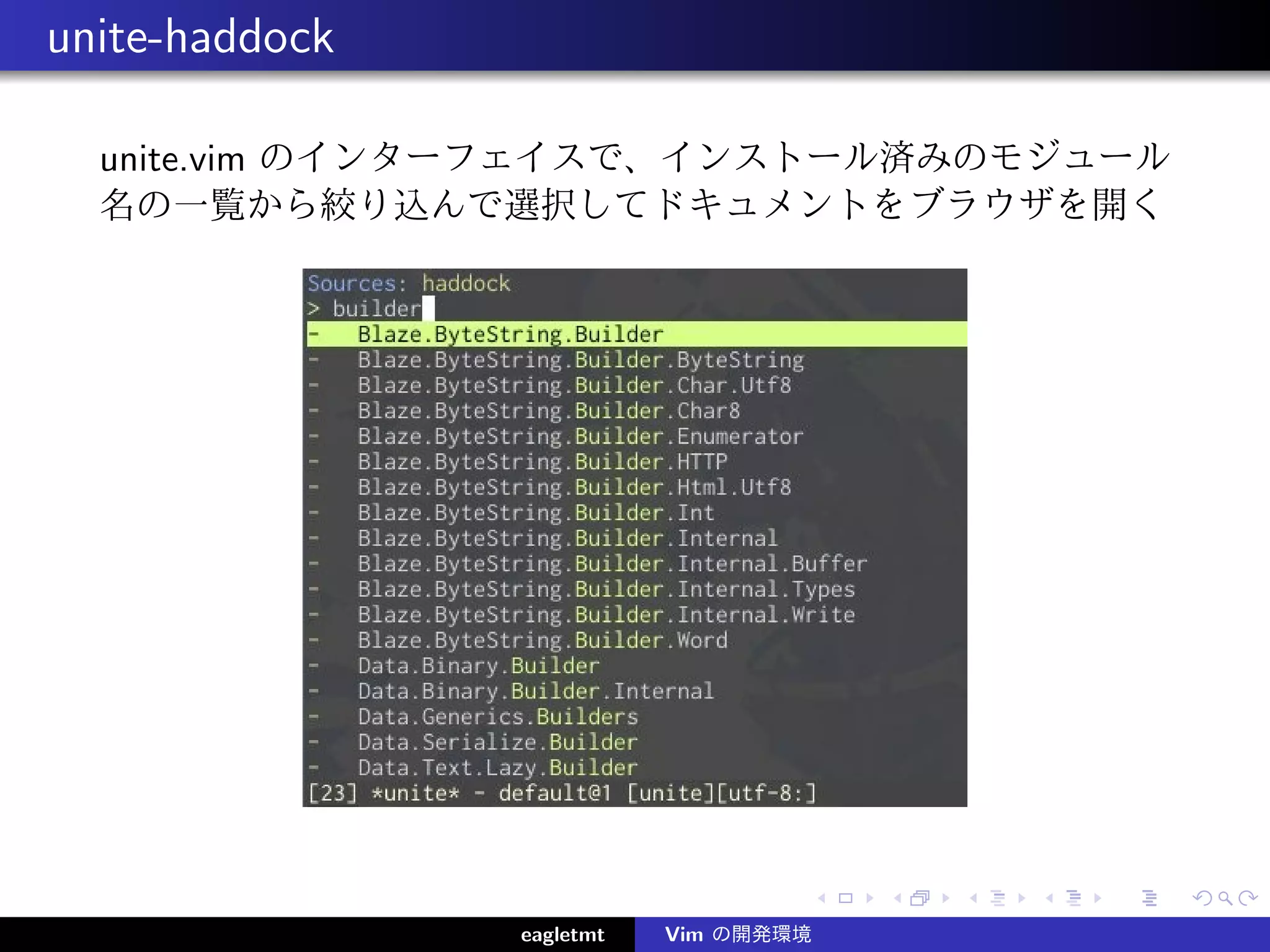 unite-haddock

  unite.vim のインターフェイスで、インストール済みのモジュール
  名の一覧から絞り込んで選択してドキュメントをブラウザを開く




                eagletmt   Vim の開発環境
 