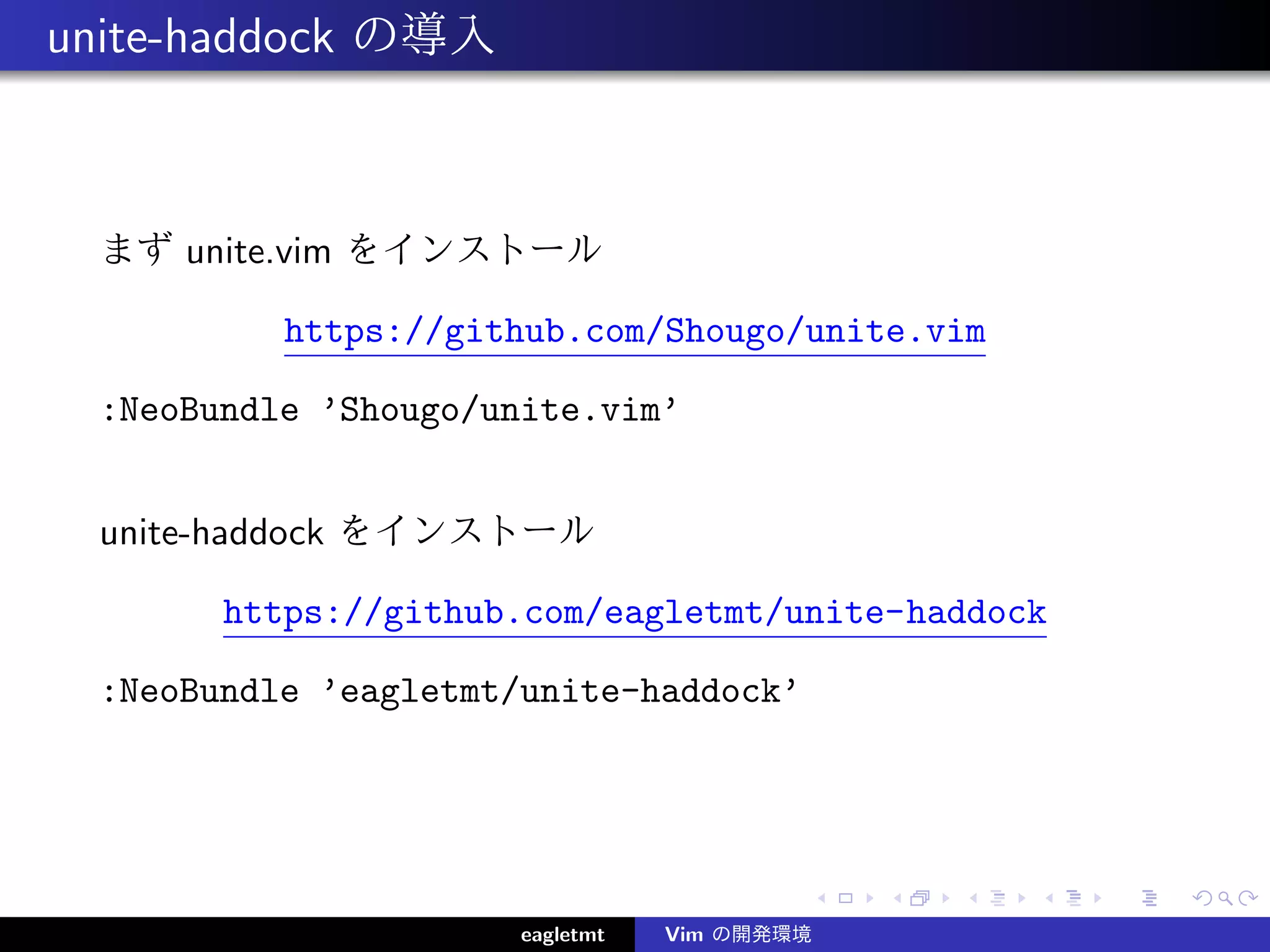 unite-haddock の導入



  まず unite.vim をインストール

           https://github.com/Shougo/unite.vim

  :NeoBundle ’Shougo/unite.vim’


  unite-haddock をインストール

        https://github.com/eagletmt/unite-haddock

  :NeoBundle ’eagletmt/unite-haddock’




                       eagletmt   Vim の開発環境
 