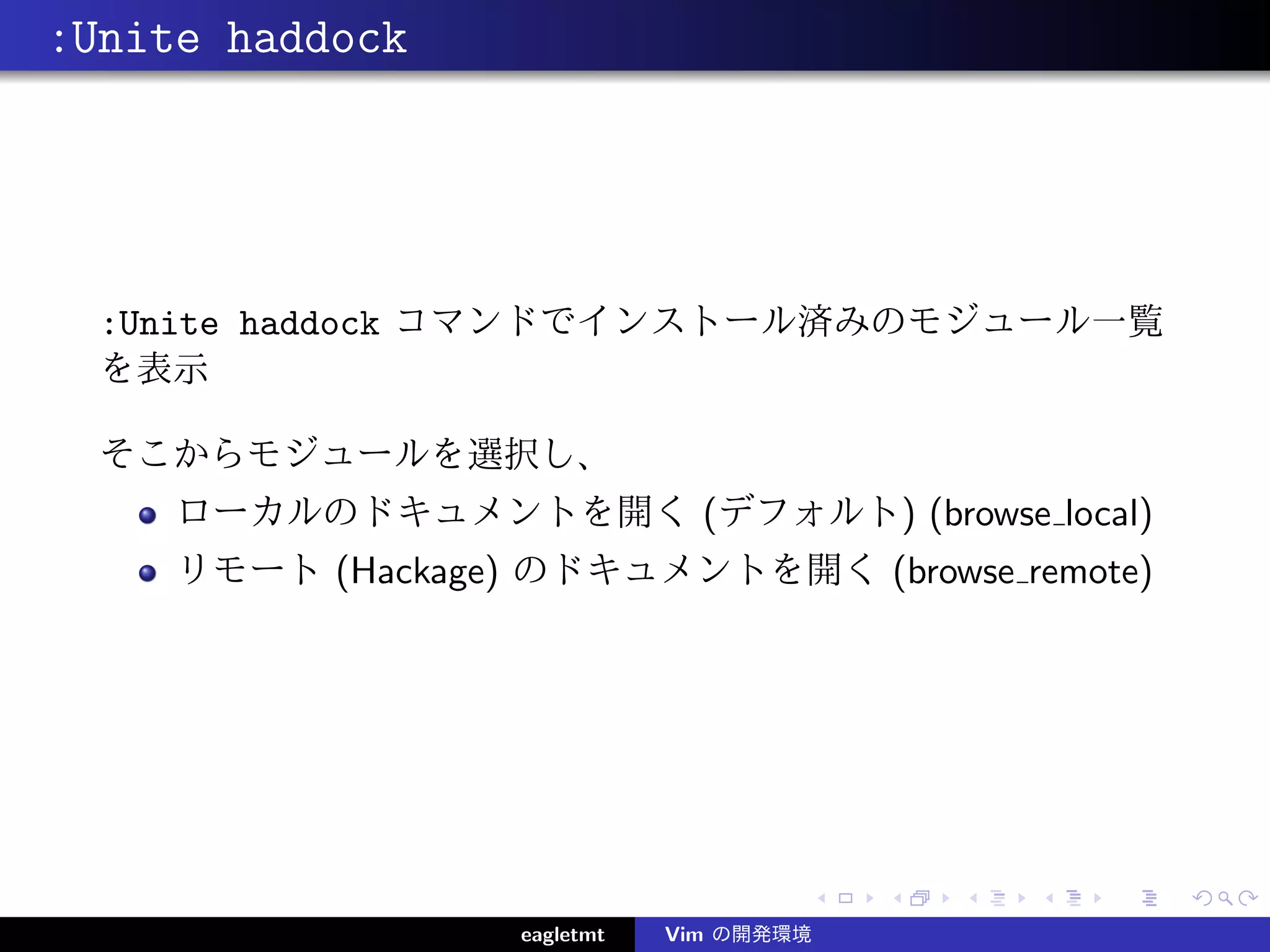 :Unite haddock




  :Unite haddock コマンドでインストール済みのモジュール一覧
  を表示

  そこからモジュールを選択し、
     ローカルのドキュメントを開く (デフォルト) (browse local)
     リモート (Hackage) のドキュメントを開く (browse remote)




                   eagletmt   Vim の開発環境
 
