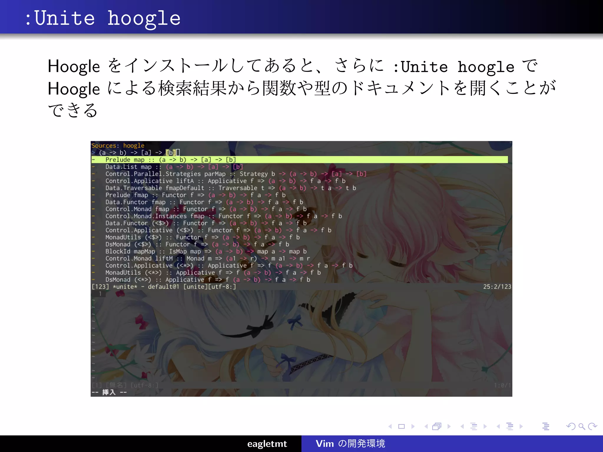 :Unite hoogle
  Hoogle をインストールしてあると、さらに :Unite hoogle で
  Hoogle による検索結果から関数や型のドキュメントを開くことが
  できる




                 eagletmt   Vim の開発環境
 