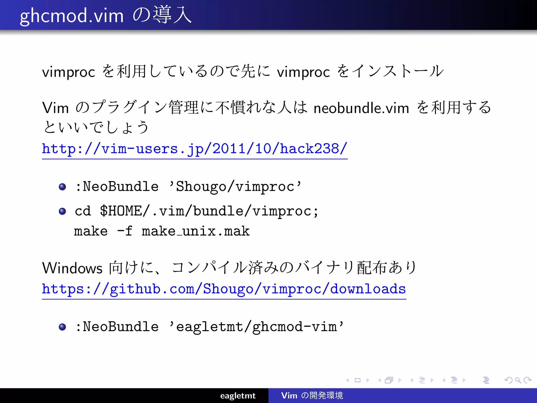 ghcmod.vim の導入

 vimproc を利用しているので先に vimproc をインストール

 Vim のプラグイン管理に不慣れな人は neobundle.vim を利用する
 といいでしょう
 http://vim-users.jp/2011/10/hack238/

    :NeoBundle ’Shougo/vimproc’
    cd $HOME/.vim/bundle/vimproc;
    make -f make unix.mak

 Windows 向けに、コンパイル済みのバイナリ配布あり
 https://github.com/Shougo/vimproc/downloads

    :NeoBundle ’eagletmt/ghcmod-vim’



                     eagletmt   Vim の開発環境
 