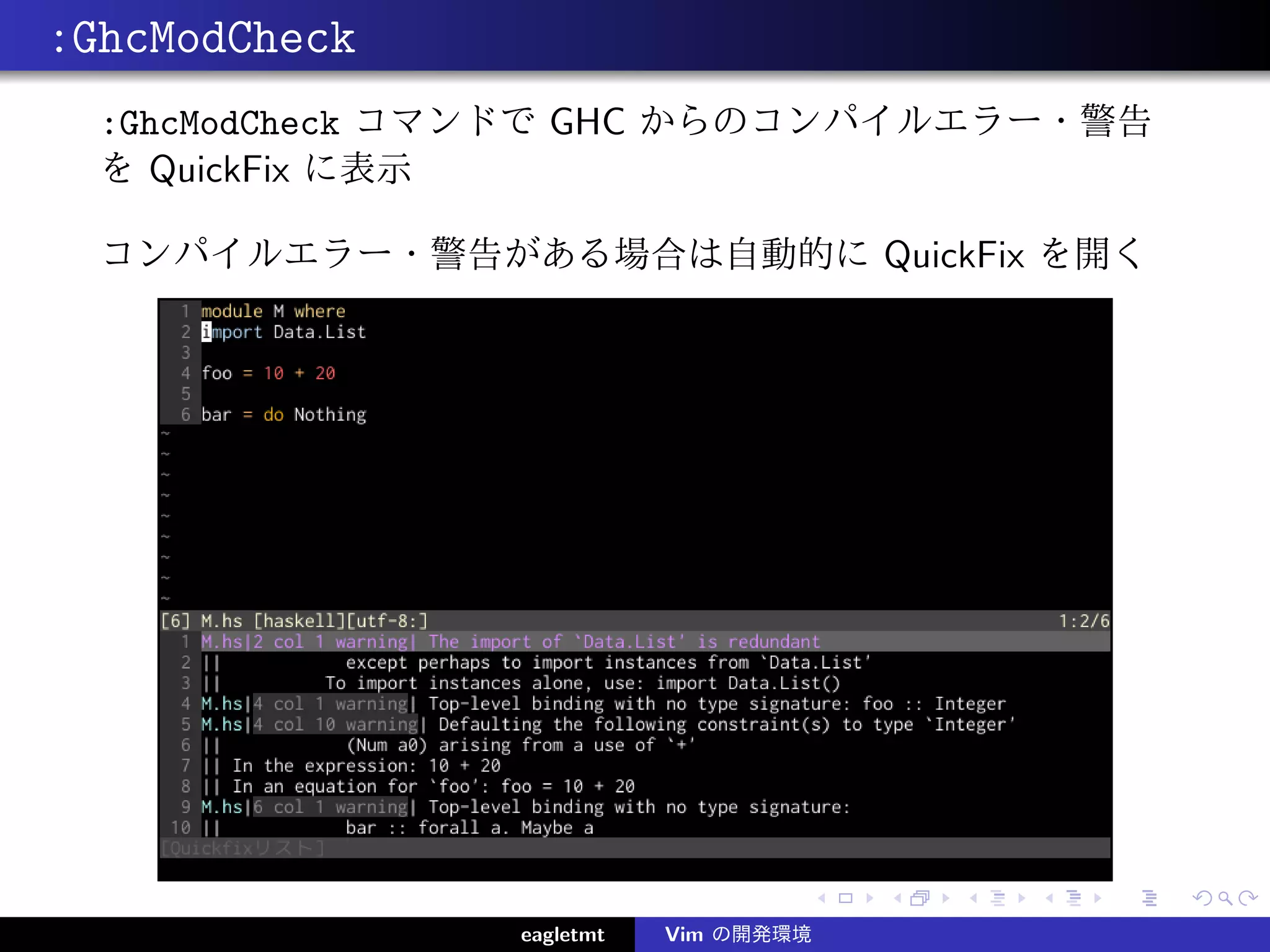 :GhcModCheck
  :GhcModCheck コマンドで GHC からのコンパイルエラー・警告
  を QuickFix に表示

  コンパイルエラー・警告がある場合は自動的に QuickFix を開く




                eagletmt   Vim の開発環境
 