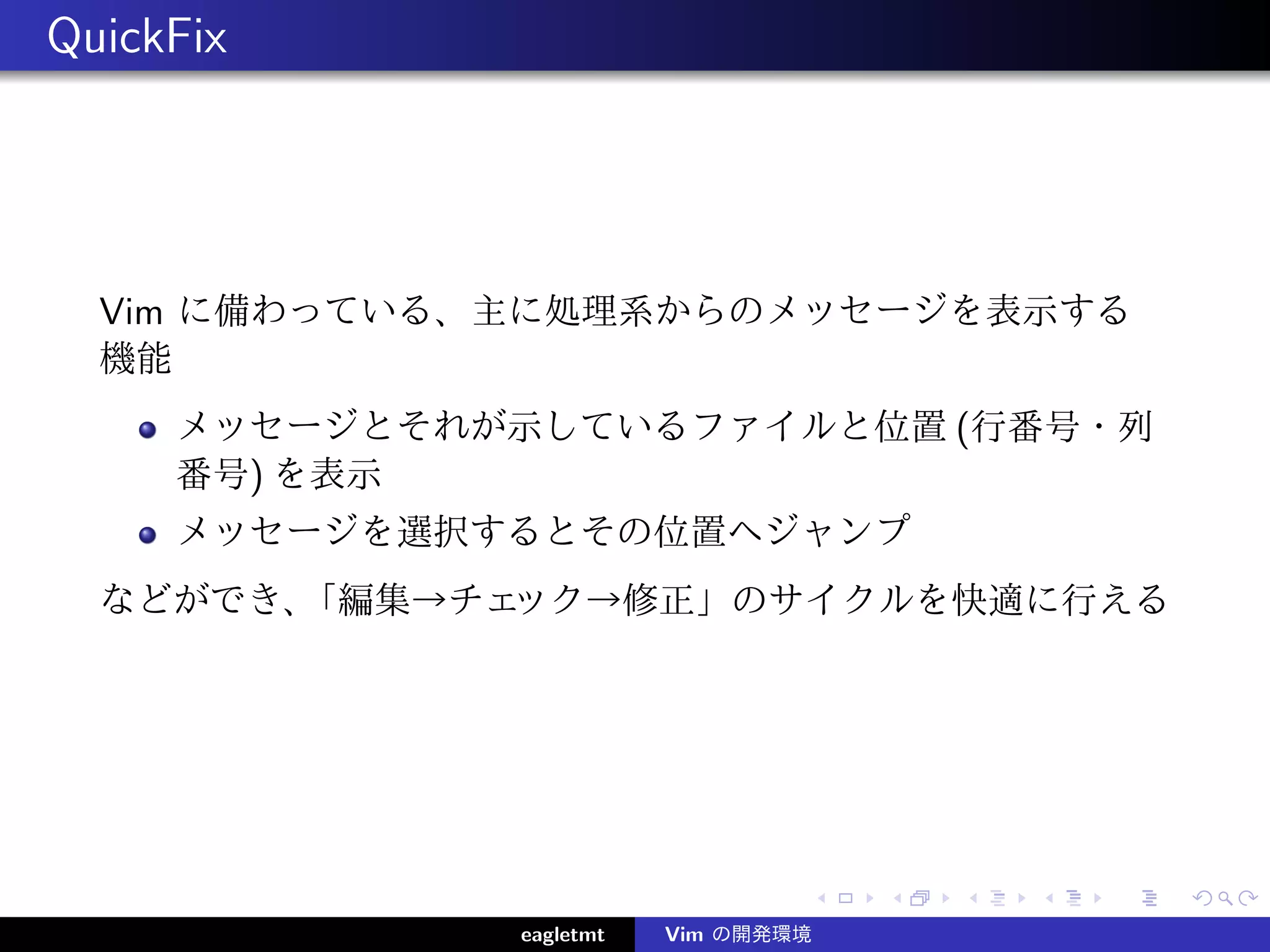 QuickFix




  Vim に備わっている、主に処理系からのメッセージを表示する
  機能
     メッセージとそれが示しているファイルと位置 (行番号・列
     番号) を表示
     メッセージを選択するとその位置へジャンプ
  などができ、「編集→チェック→修正」のサイクルを快適に行える




              eagletmt   Vim の開発環境
 