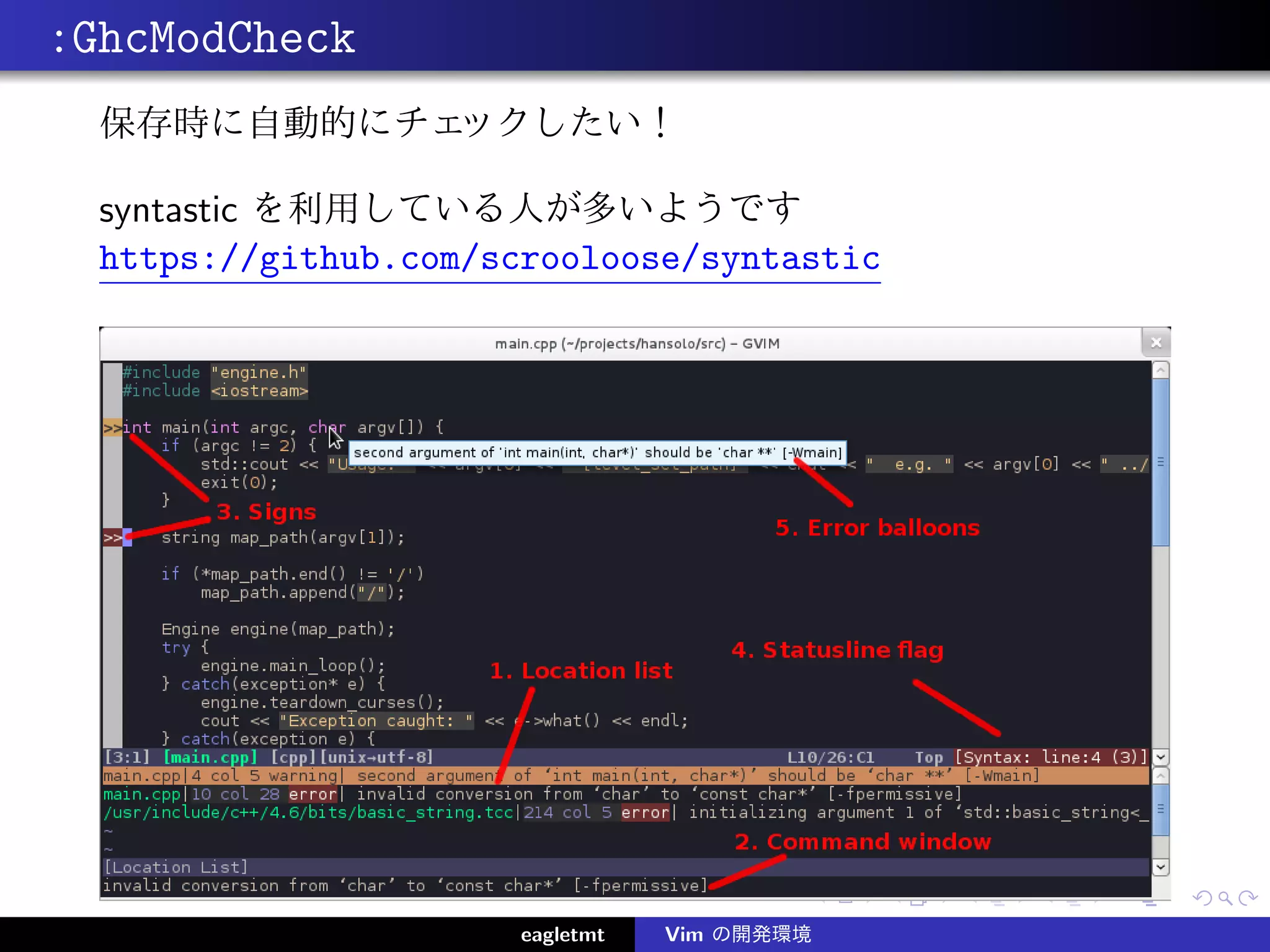 :GhcModCheck
  保存時に自動的にチェックしたい！

  syntastic を利用している人が多いようです
  https://github.com/scrooloose/syntastic




                       eagletmt   Vim の開発環境
 