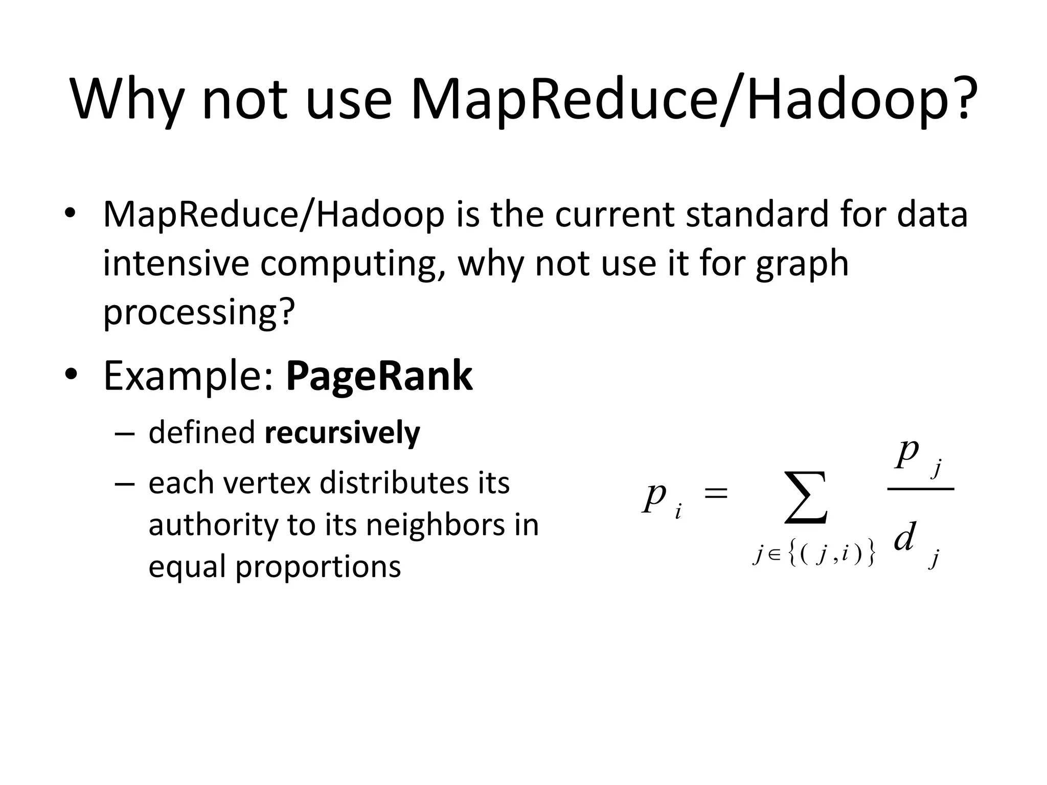 Why not use MapReduce/Hadoop?
• MapReduce/Hadoop is the current standard for data
  intensive computing, why not use it for graph
  processing?
• Example: PageRank
  – defined recursively                                      p
                                              
                                                                 j
  – each vertex distributes its     pi 
    authority to its neighbors in                            d
                                           j ( j , i )        j
    equal proportions
 