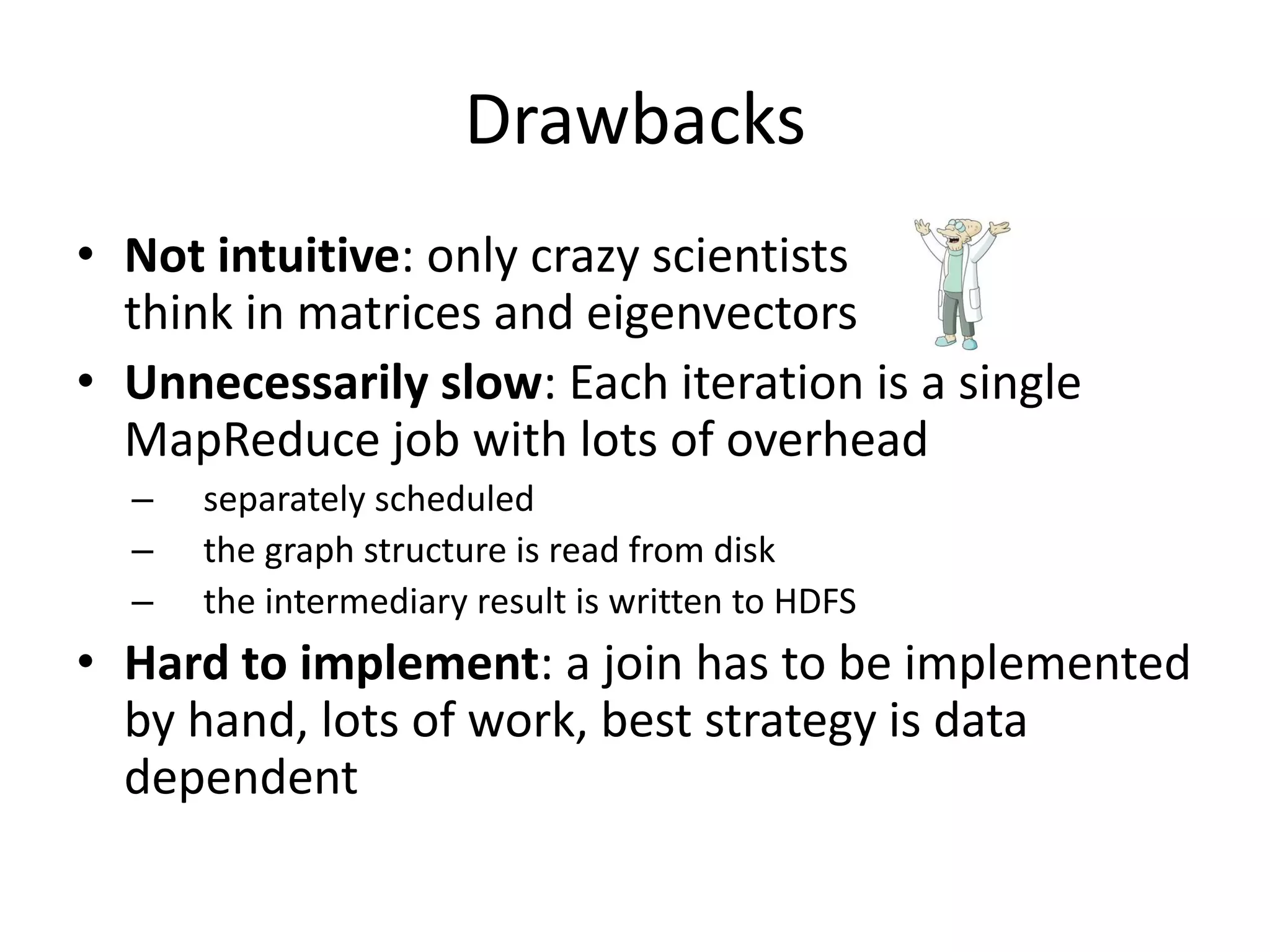 Drawbacks
• Not intuitive: only crazy scientists
  think in matrices and eigenvectors
• Unnecessarily slow: Each iteration is a single
  MapReduce job with lots of overhead
  –   separately scheduled
  –   the graph structure is read from disk
  –   the intermediary result is written to HDFS
• Hard to implement: a join has to be implemented
  by hand, lots of work, best strategy is data
  dependent
 