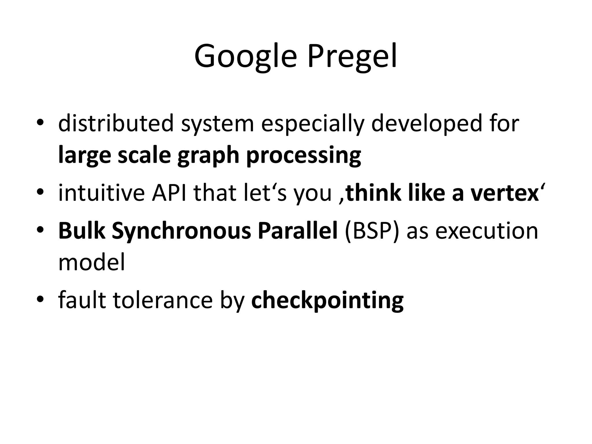 Google Pregel
• distributed system especially developed for
  large scale graph processing
• intuitive API that let‘s you ‚think like a vertex‘
• Bulk Synchronous Parallel (BSP) as execution
  model
• fault tolerance by checkpointing
 