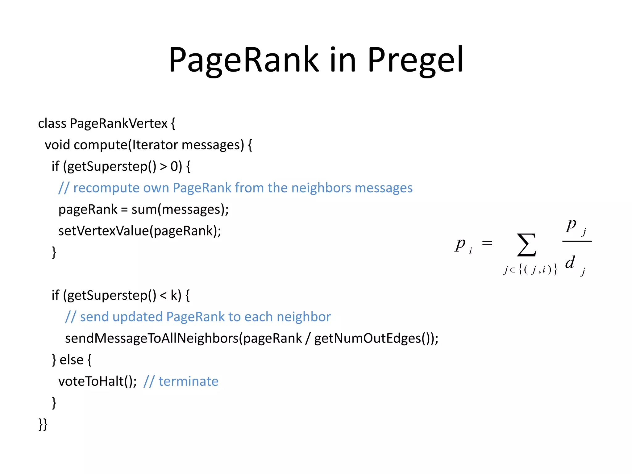 PageRank in Pregel
class PageRankVertex {
 void compute(Iterator messages) {
   if (getSuperstep() > 0) {
     // recompute own PageRank from the neighbors messages
     pageRank = sum(messages);
     setVertexValue(pageRank);                                                             p
                                                                            
                                                                                               j

   }
                                                                  pi 
                                                                         j ( j , i )    d   j

     if (getSuperstep() < k) {
        // send updated PageRank to each neighbor
        sendMessageToAllNeighbors(pageRank / getNumOutEdges());
     } else {
       voteToHalt(); // terminate
     }
}}
 