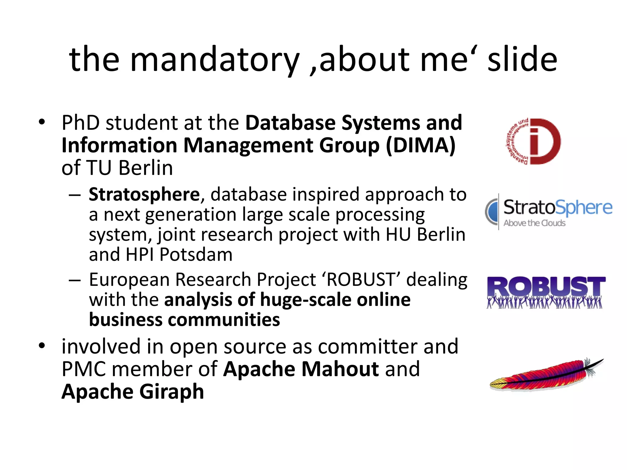 the mandatory ‚about me‘ slide
• PhD student at the Database Systems and
  Information Management Group (DIMA)
  of TU Berlin
   – Stratosphere, database inspired approach to
     a next generation large scale processing
     system, joint research project with HU Berlin
     and HPI Potsdam
   – European Research Project ‘ROBUST’ dealing
     with the analysis of huge-scale online
     business communities
• involved in open source as committer and
  PMC member of Apache Mahout and
  Apache Giraph
 