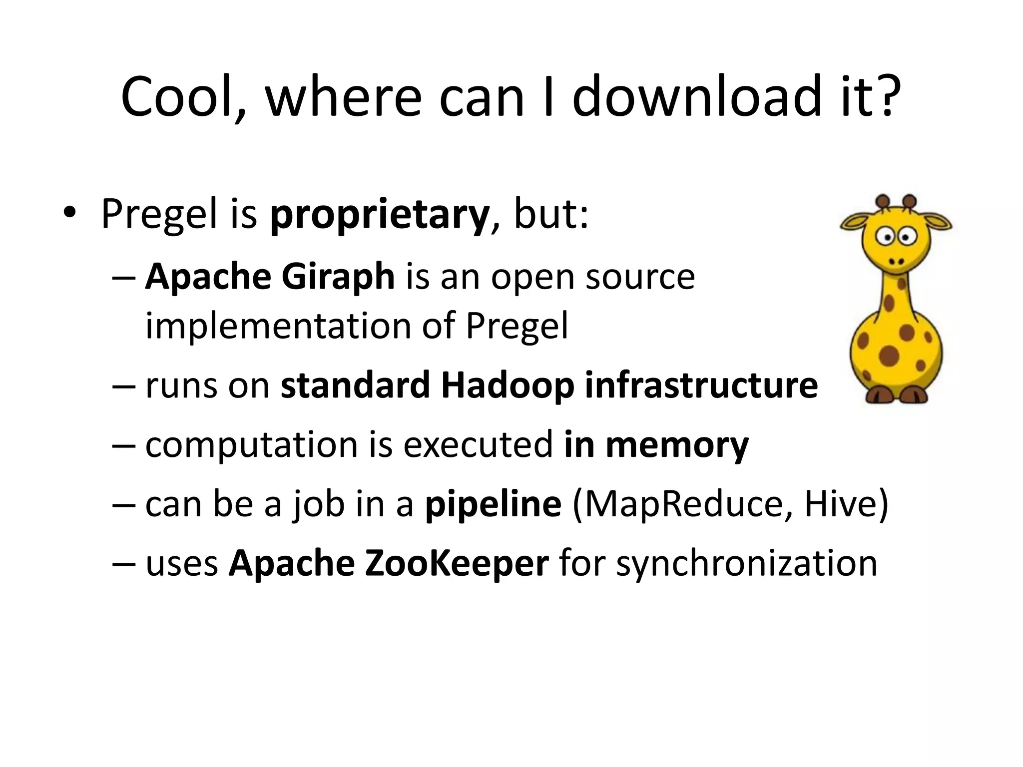 Cool, where can I download it?
• Pregel is proprietary, but:
  – Apache Giraph is an open source
    implementation of Pregel
  – runs on standard Hadoop infrastructure
  – computation is executed in memory
  – can be a job in a pipeline (MapReduce, Hive)
  – uses Apache ZooKeeper for synchronization
 