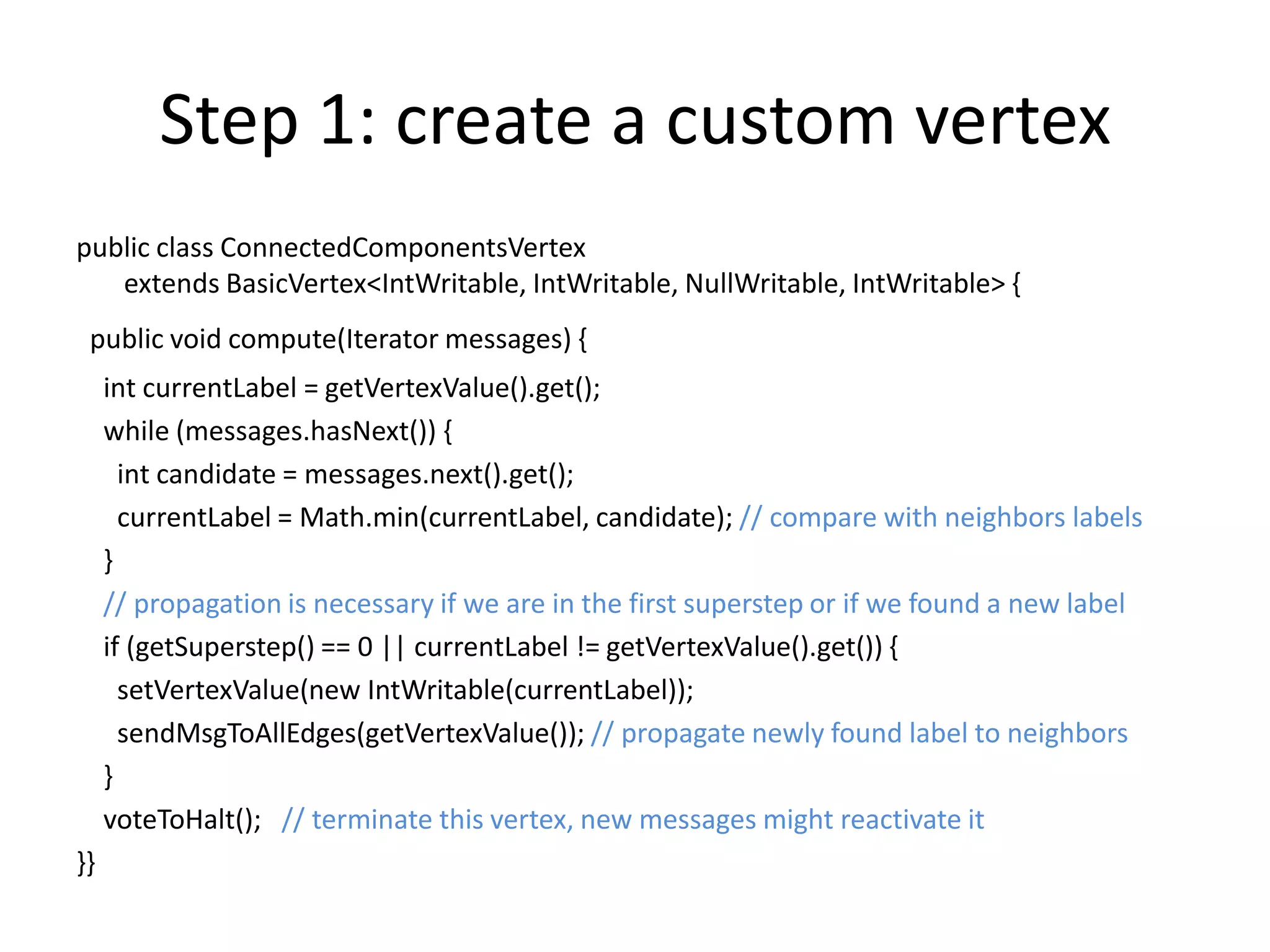 Step 1: create a custom vertex
public class ConnectedComponentsVertex
   extends BasicVertex<IntWritable, IntWritable, NullWritable, IntWritable> {
 public void compute(Iterator messages) {
     int currentLabel = getVertexValue().get();
     while (messages.hasNext()) {
       int candidate = messages.next().get();
       currentLabel = Math.min(currentLabel, candidate); // compare with neighbors labels
     }
     // propagation is necessary if we are in the first superstep or if we found a new label
     if (getSuperstep() == 0 || currentLabel != getVertexValue().get()) {
       setVertexValue(new IntWritable(currentLabel));
       sendMsgToAllEdges(getVertexValue()); // propagate newly found label to neighbors
     }
     voteToHalt(); // terminate this vertex, new messages might reactivate it
}}
 