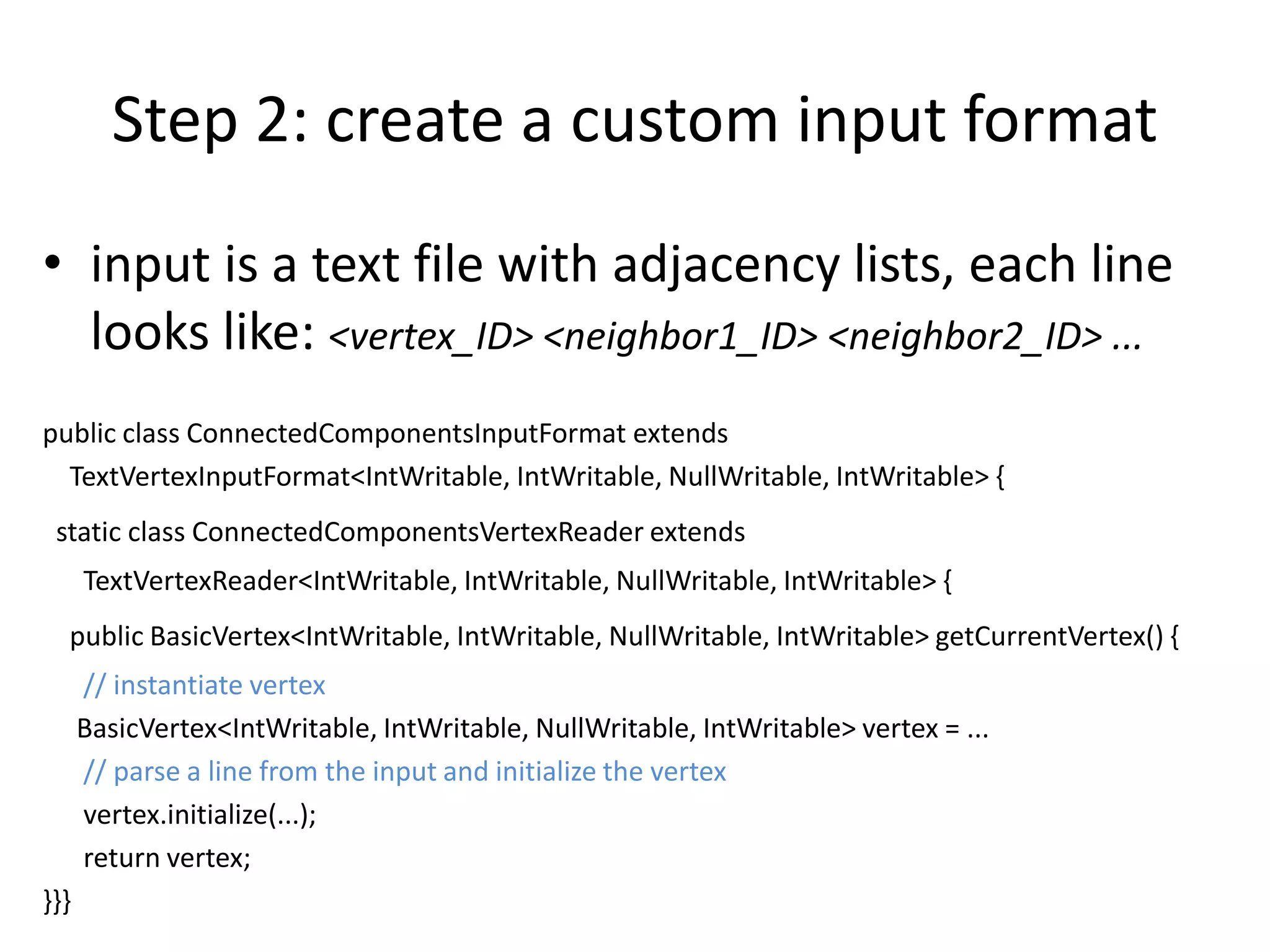 Step 2: create a custom input format
• input is a text file with adjacency lists, each line
  looks like: <vertex_ID> <neighbor1_ID> <neighbor2_ID> ...
public class ConnectedComponentsInputFormat extends
  TextVertexInputFormat<IntWritable, IntWritable, NullWritable, IntWritable> {
 static class ConnectedComponentsVertexReader extends
      TextVertexReader<IntWritable, IntWritable, NullWritable, IntWritable> {
  public BasicVertex<IntWritable, IntWritable, NullWritable, IntWritable> getCurrentVertex() {
      // instantiate vertex
      BasicVertex<IntWritable, IntWritable, NullWritable, IntWritable> vertex = ...
      // parse a line from the input and initialize the vertex
      vertex.initialize(...);
      return vertex;
}}}
 