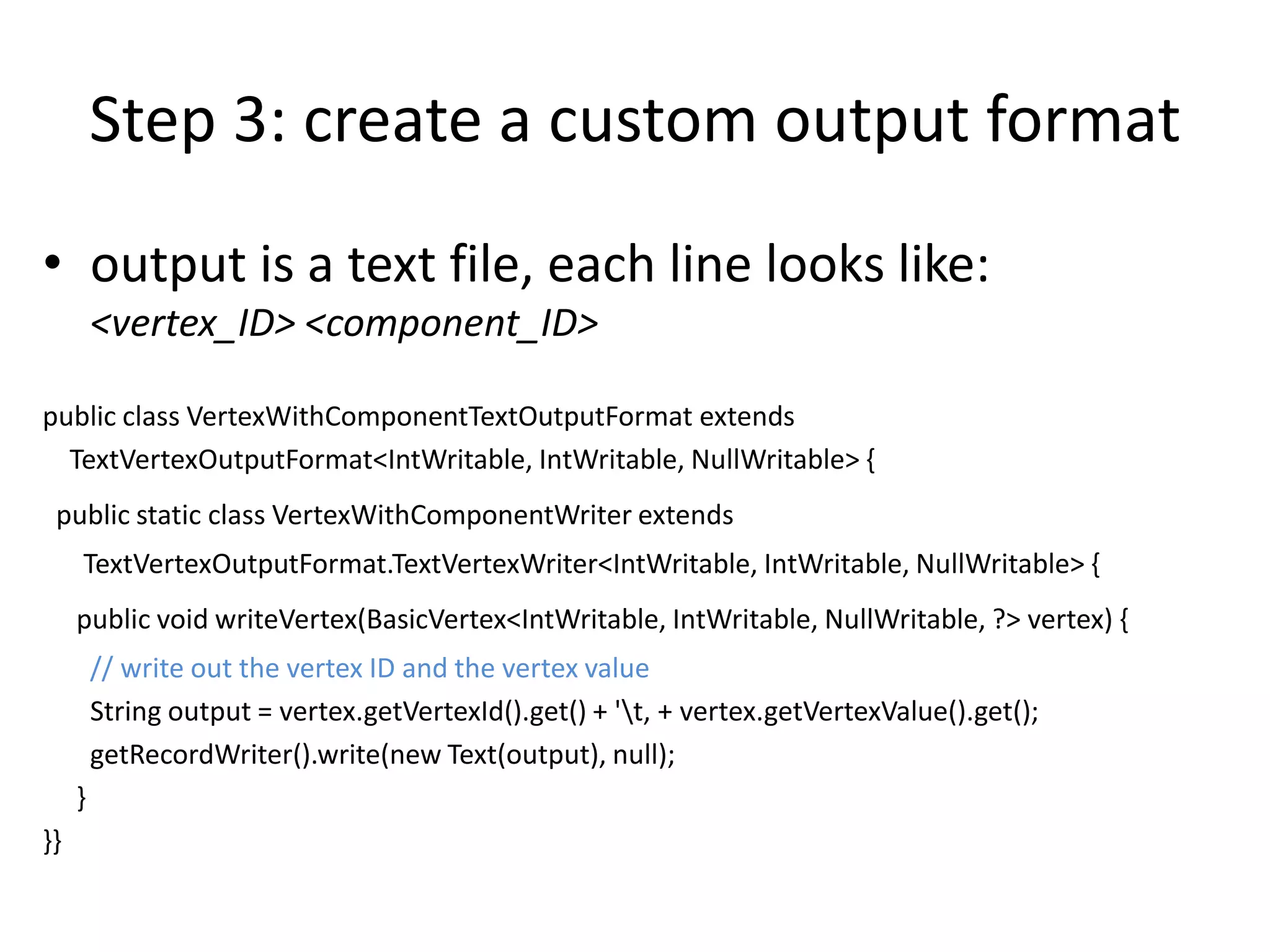 Step 3: create a custom output format
• output is a text file, each line looks like:
         <vertex_ID> <component_ID>

public class VertexWithComponentTextOutputFormat extends
  TextVertexOutputFormat<IntWritable, IntWritable, NullWritable> {
 public static class VertexWithComponentWriter extends
     TextVertexOutputFormat.TextVertexWriter<IntWritable, IntWritable, NullWritable> {
     public void writeVertex(BasicVertex<IntWritable, IntWritable, NullWritable, ?> vertex) {
         // write out the vertex ID and the vertex value
         String output = vertex.getVertexId().get() + 't‚ + vertex.getVertexValue().get();
         getRecordWriter().write(new Text(output), null);
     }
}}
 