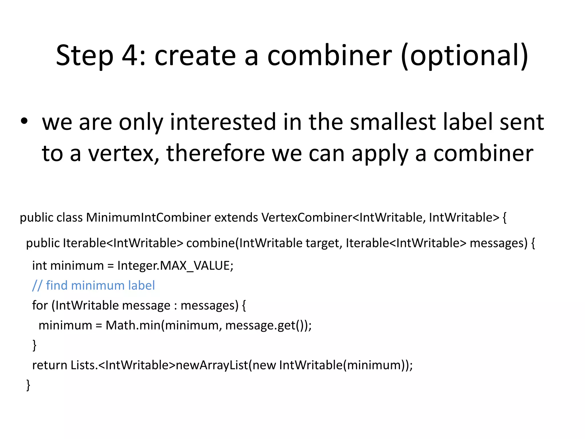 Step 4: create a combiner (optional)
• we are only interested in the smallest label sent
  to a vertex, therefore we can apply a combiner

public class MinimumIntCombiner extends VertexCombiner<IntWritable, IntWritable> {
 public Iterable<IntWritable> combine(IntWritable target, Iterable<IntWritable> messages) {
     int minimum = Integer.MAX_VALUE;
     // find minimum label
     for (IntWritable message : messages) {
       minimum = Math.min(minimum, message.get());
     }
     return Lists.<IntWritable>newArrayList(new IntWritable(minimum));
 }
 