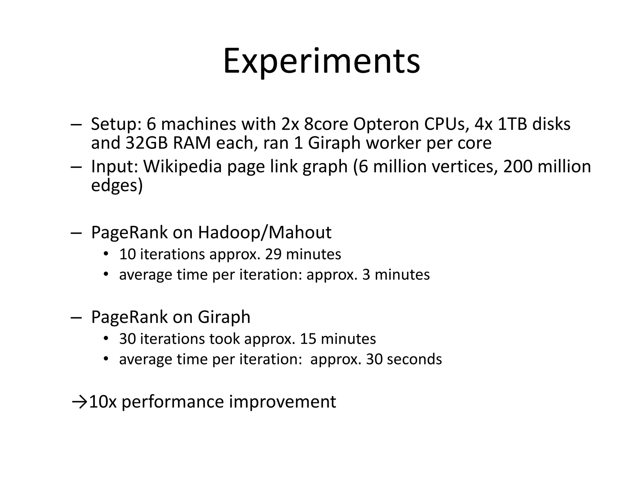 Experiments
– Setup: 6 machines with 2x 8core Opteron CPUs, 4x 1TB disks
  and 32GB RAM each, ran 1 Giraph worker per core
– Input: Wikipedia page link graph (6 million vertices, 200 million
  edges)

– PageRank on Hadoop/Mahout
    • 10 iterations approx. 29 minutes
    • average time per iteration: approx. 3 minutes

– PageRank on Giraph
    • 30 iterations took approx. 15 minutes
    • average time per iteration: approx. 30 seconds

→10x performance improvement
 