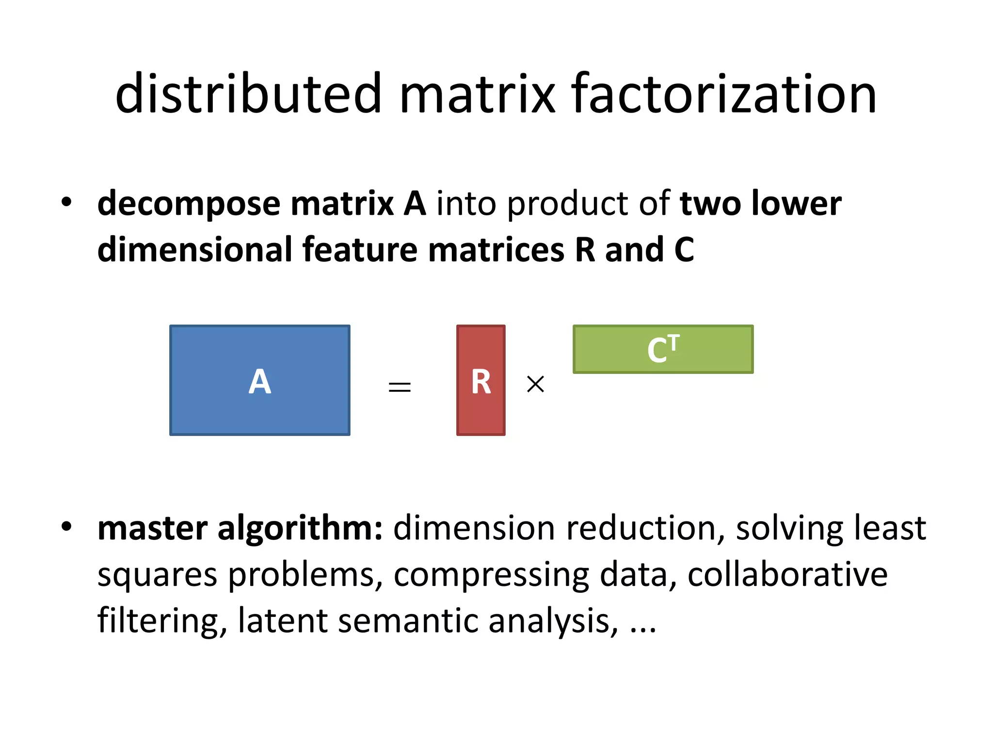distributed matrix factorization
• decompose matrix A into product of two lower
  dimensional feature matrices R and C

                                    CT
           A            R 


• master algorithm: dimension reduction, solving least
  squares problems, compressing data, collaborative
  filtering, latent semantic analysis, ...
 