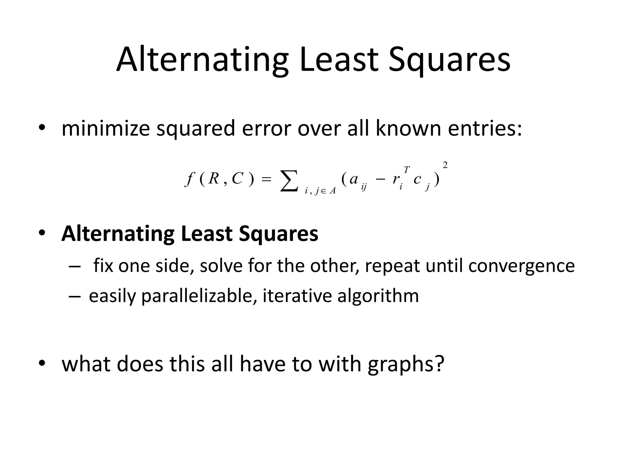 Alternating Least Squares
• minimize squared error over all known entries:
                                                                 2

                              
                                                       T
                 f (R,C )                   ( a ij  ri c j )
                                  i , j A



• Alternating Least Squares
   – fix one side, solve for the other, repeat until convergence
   – easily parallelizable, iterative algorithm


• what does this all have to with graphs?
 