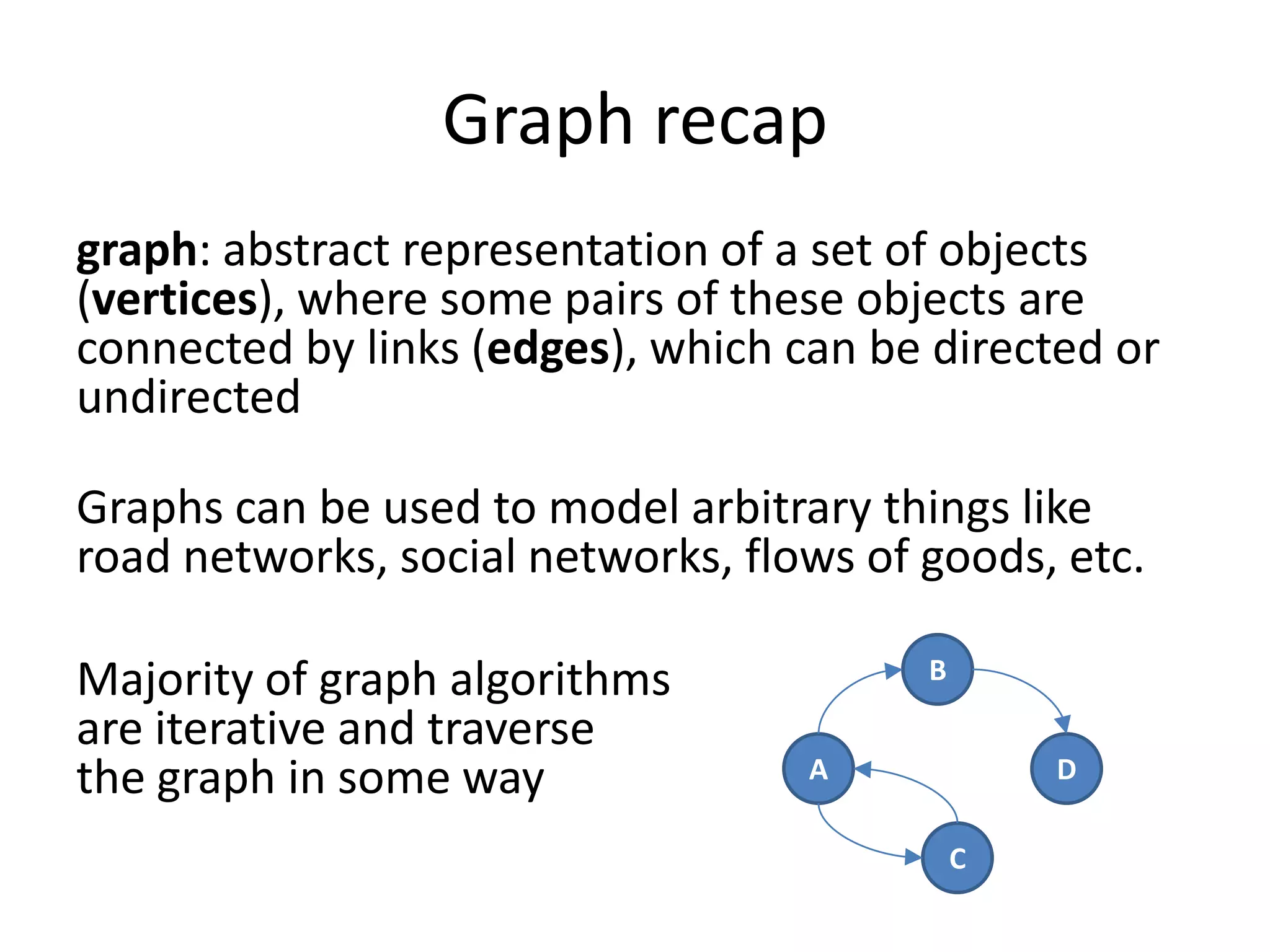 Graph recap
graph: abstract representation of a set of objects
(vertices), where some pairs of these objects are
connected by links (edges), which can be directed or
undirected

Graphs can be used to model arbitrary things like
road networks, social networks, flows of goods, etc.

Majority of graph algorithms             B

are iterative and traverse
the graph in some way              A             D

                                             C
 