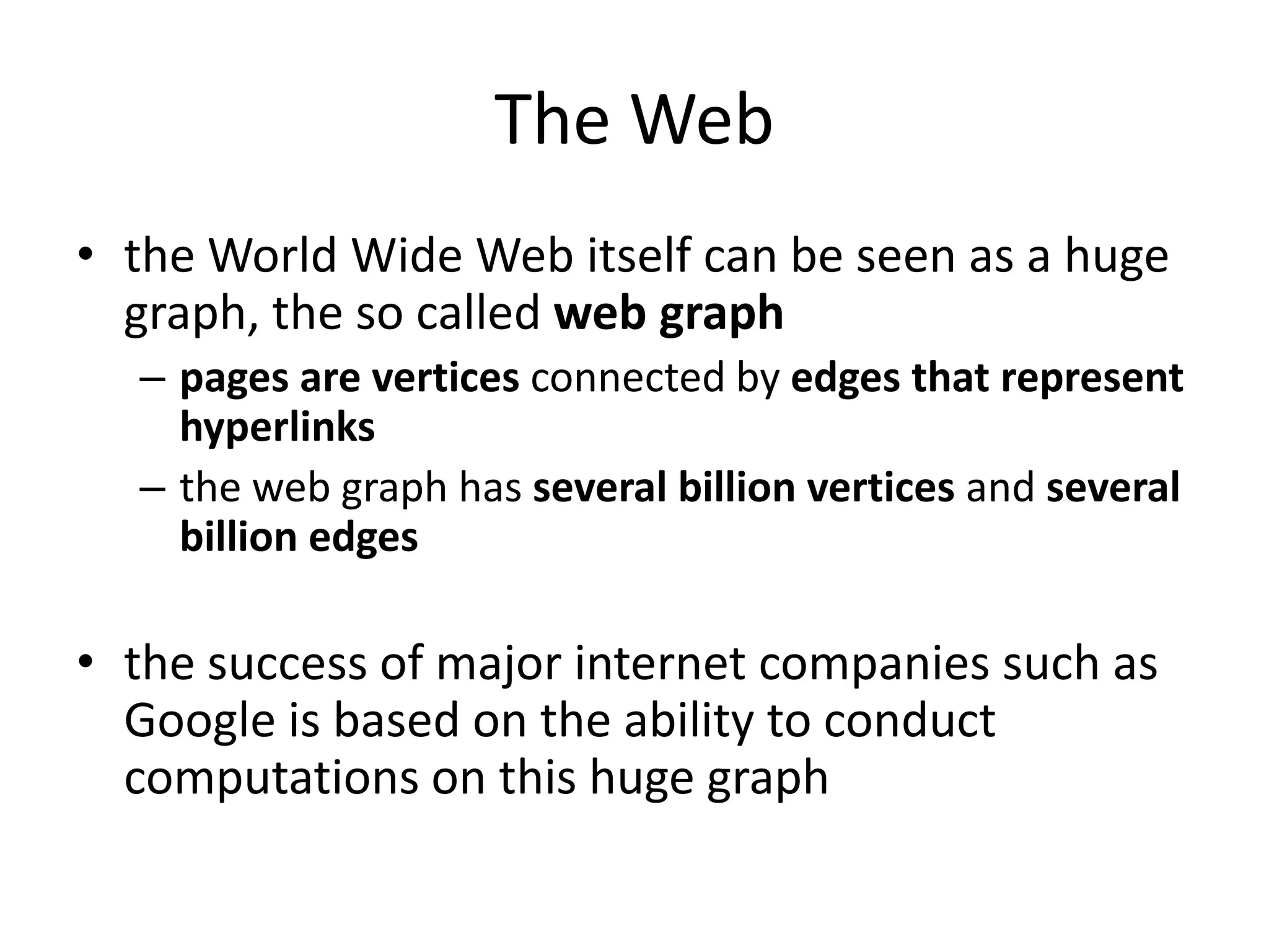 The Web
• the World Wide Web itself can be seen as a huge
  graph, the so called web graph
  – pages are vertices connected by edges that represent
    hyperlinks
  – the web graph has several billion vertices and several
    billion edges

• the success of major internet companies such as
  Google is based on the ability to conduct
  computations on this huge graph
 
