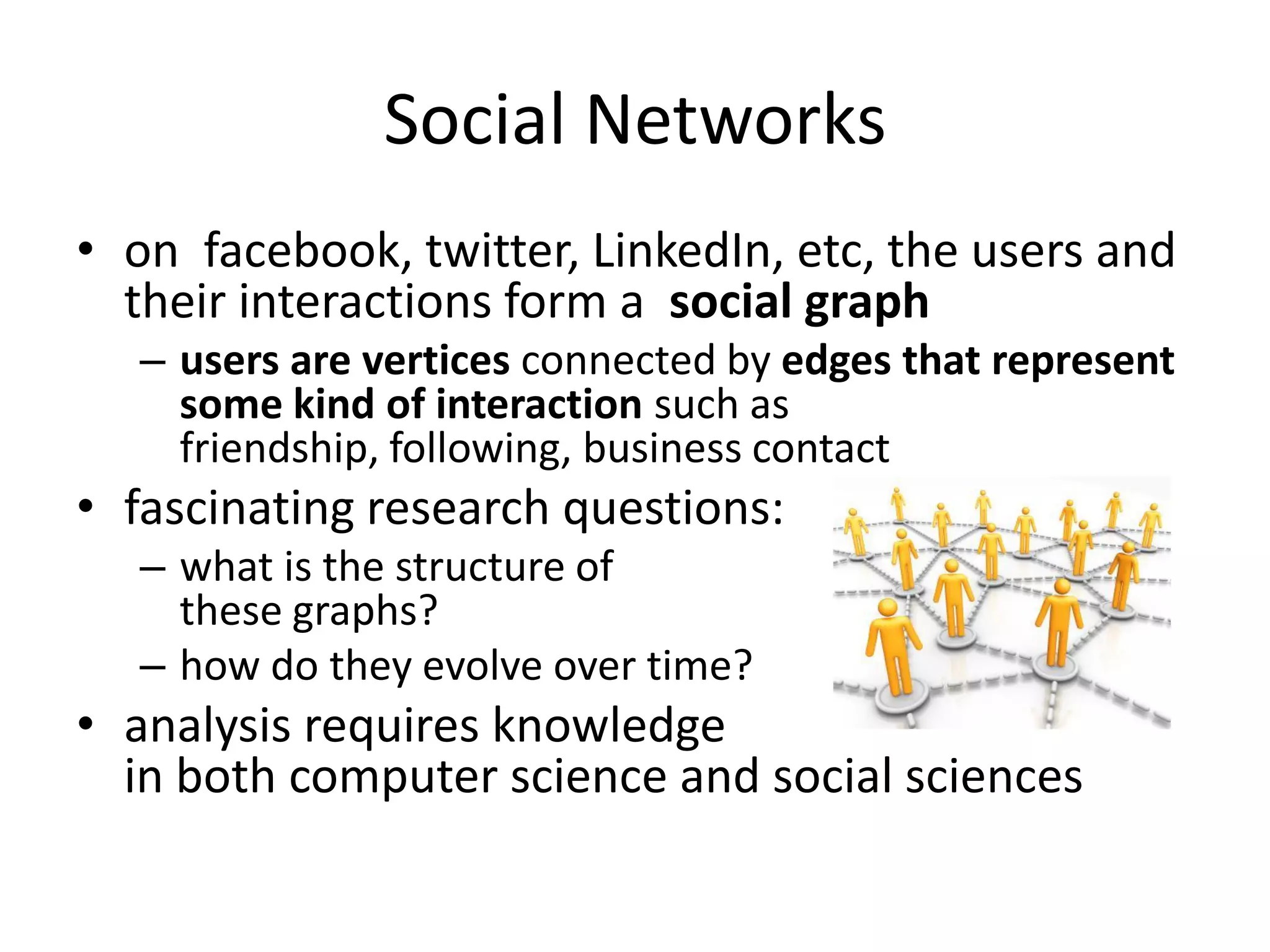 Social Networks
• on facebook, twitter, LinkedIn, etc, the users and
  their interactions form a social graph
   – users are vertices connected by edges that represent
     some kind of interaction such as
     friendship, following, business contact
• fascinating research questions:
   – what is the structure of
     these graphs?
   – how do they evolve over time?
• analysis requires knowledge
  in both computer science and social sciences
 