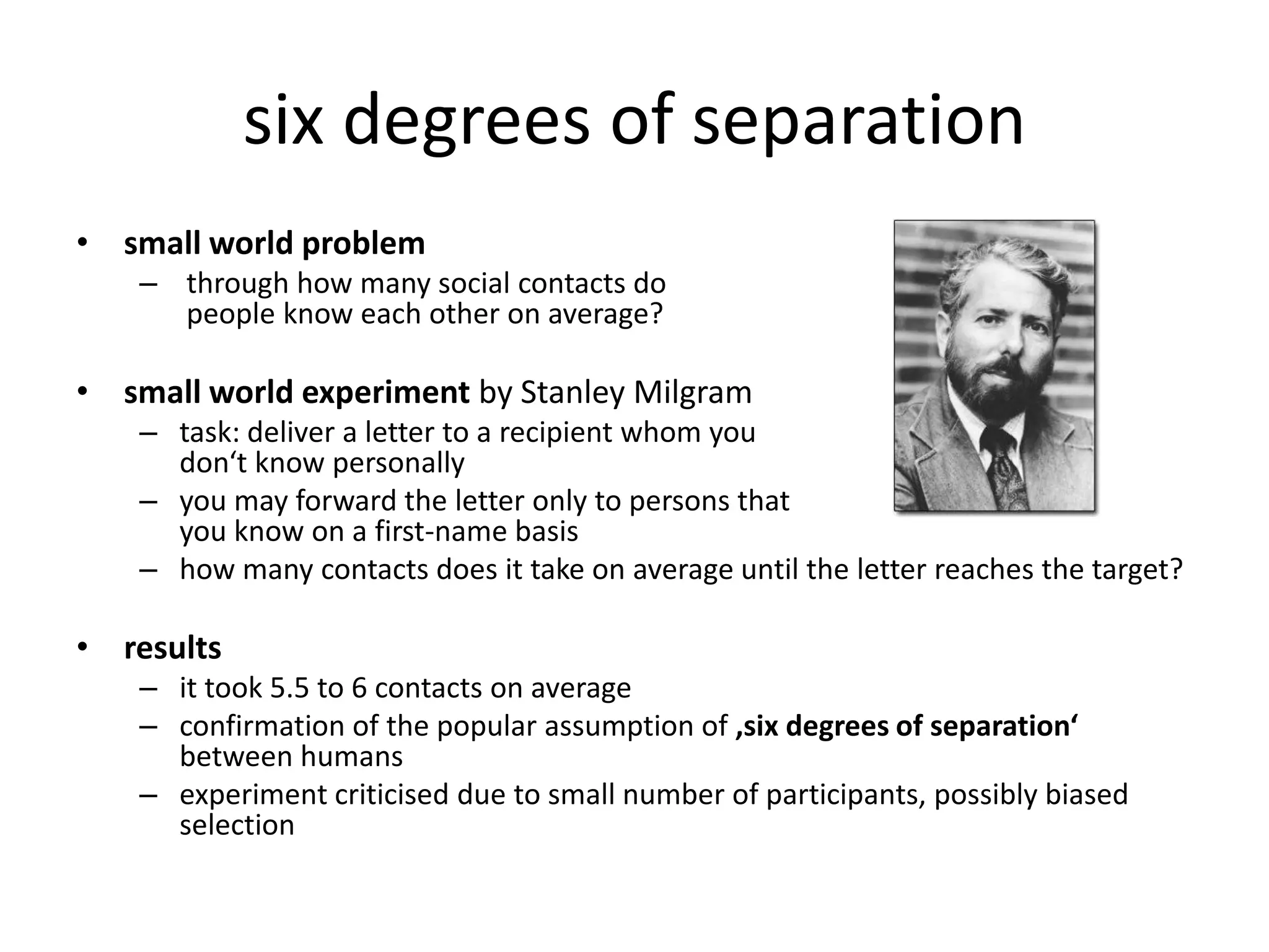 six degrees of separation
• small world problem
    – through how many social contacts do
      people know each other on average?

• small world experiment by Stanley Milgram
    – task: deliver a letter to a recipient whom you
      don‘t know personally
    – you may forward the letter only to persons that
      you know on a first-name basis
    – how many contacts does it take on average until the letter reaches the target?

• results
    – it took 5.5 to 6 contacts on average
    – confirmation of the popular assumption of ‚six degrees of separation‘
      between humans
    – experiment criticised due to small number of participants, possibly biased
      selection
 