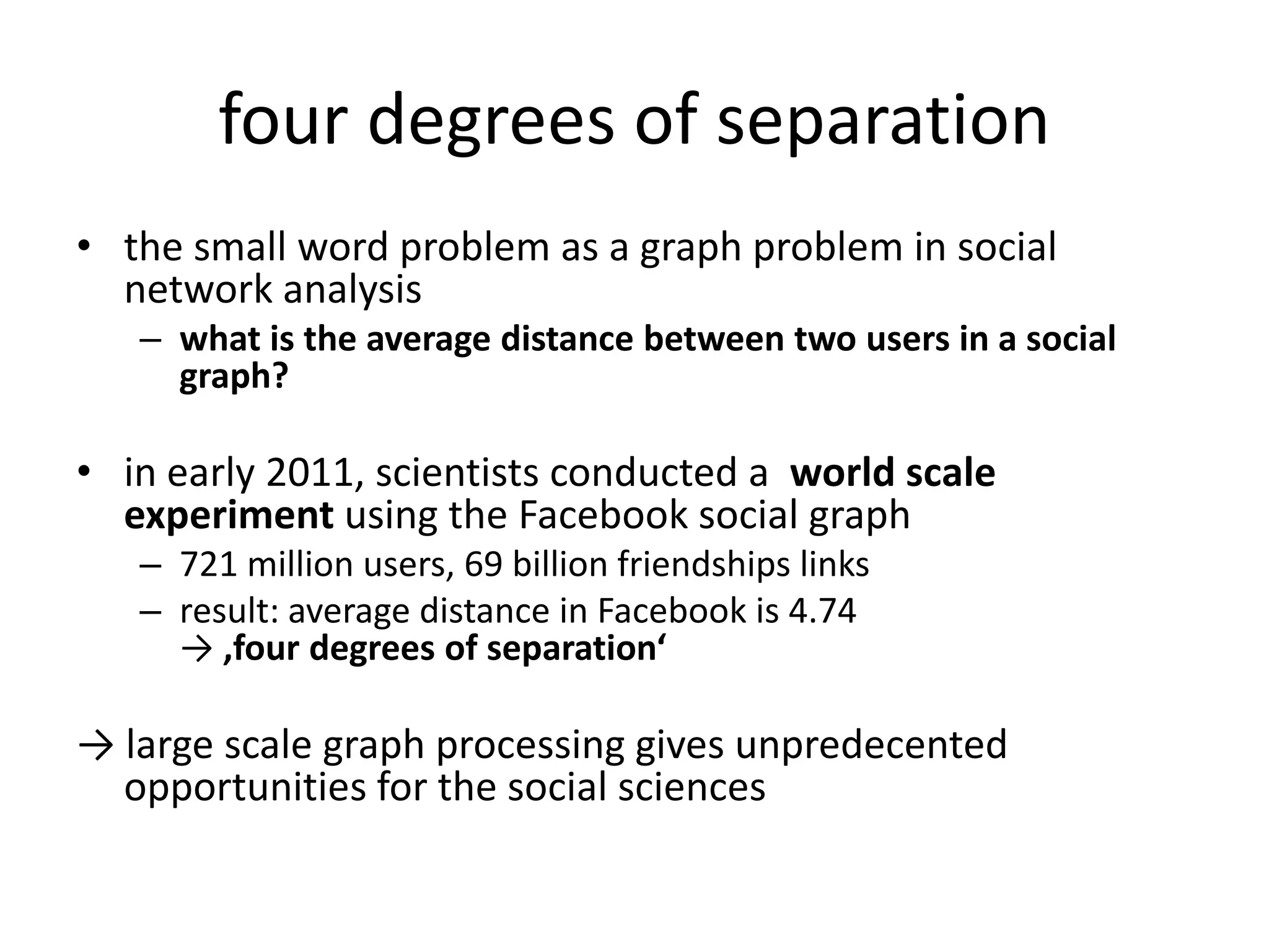 four degrees of separation
• the small word problem as a graph problem in social
  network analysis
   – what is the average distance between two users in a social
     graph?

• in early 2011, scientists conducted a world scale
  experiment using the Facebook social graph
   – 721 million users, 69 billion friendships links
   – result: average distance in Facebook is 4.74
     → ‚four degrees of separation‘

→ large scale graph processing gives unpredecented
  opportunities for the social sciences
 