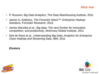Also see

●   P. Russom, Big Data Analytics, The Data Warehousing Institute, 2011
●   James G. Kobielus, The Forrester Wave™: Enterprise Hadoop
    Solutions, Forrester Research, 2012
●   James Manyika et al., Big data: The next frontier for innovation,
    competition, and productivity, McKinsey Global Institute, 2011
●   Dirk de Roos et al., Understanding Big Data: Analytics for Enterprise
    Class Hadoop and Streaming Data, IBM, 2011


    Etcetera
 