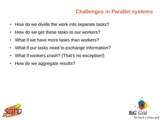 Challenges in Parallel systems

●   How do we divide the work into separate tasks?
●   How do we get these tasks to our workers?
●   What if we have more tasks than workers?
●   What if our tasks need to exchange information?
●   What if workers crash? (That's no exception!)
●   How do we aggregate results?
 