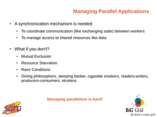 Managing Parallel Applications

●   A synchronization mechanism is needed
    ●   To coordinate communication (like exchanging state) between workers
    ●   To manage access to shared resources like data

●   What if you don't?
    ●   Mutual Exclusion
    ●   Resource Starvation
    ●   Race Conditions
    ●   Dining philosophers, sleeping barber, cigarette smokers, readers-writers,
        producers-consumers, etcetera



                      Managing parallelism is hard!
 