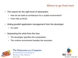 Where to go from here

●   The search for the right level of abstraction
    ●   How do we build an architecture for a scaled environment?
    ●   From HAL to DCAL

●   Hiding parallel application management from the developer
    ●   It's hard!

●   Separating the what from the how
    ●   The developer specifies the computation
    ●   The runtime environment handles the execution




           Barosso, 2009
 
