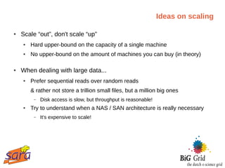 Ideas on scaling

●   Scale “out”, don't scale “up”
    ●   Hard upper-bound on the capacity of a single machine
    ●   No upper-bound on the amount of machines you can buy (in theory)

●   When dealing with large data...
    ●   Prefer sequential reads over random reads
        & rather not store a trillion small files, but a million big ones
         –   Disk access is slow, but throughput is reasonable!
    ●   Try to understand when a NAS / SAN architecture is really necessary
         –   It's expensive to scale!
 