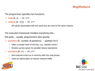 MapReduce

The programmer specifies two functions:
●   map (k, v) → <k', v'>*
●   reduce (k', v'[ ]) → <k', v'>*
        All values associated with the same key are sent to the same reducer


The execution framework handles everything else...
Not quite... usually, programmers also specify:
●   partition (k', number of partitions) → partition for k'
    ●   Often a simple hash of the key, e.g., hash(k') mod n
    ●   Divides up key space for parallel reduce operations
●   combine (k', v') → <k', v'>*
    ●   Mini-reducers that run in memory after the map phase
    ●   Used as optimization to reduce network traffic
 