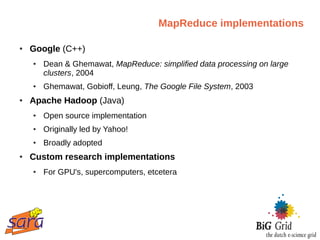 MapReduce implementations

●   Google (C++)
    ●   Dean & Ghemawat, MapReduce: simplified data processing on large
        clusters, 2004
    ●   Ghemawat, Gobioff, Leung, The Google File System, 2003
●   Apache Hadoop (Java)
    ●   Open source implementation
    ●   Originally led by Yahoo!
    ●   Broadly adopted
●   Custom research implementations
    ●   For GPU's, supercomputers, etcetera
 