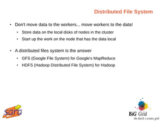 Distributed File System

●   Don't move data to the workers... move workers to the data!
    ●   Store data on the local disks of nodes in the cluster
    ●   Start up the work on the node that has the data local

●   A distributed files system is the answer
    ●   GFS (Google File System) for Google's MapReduce
    ●   HDFS (Hadoop Distributed File System) for Hadoop
 