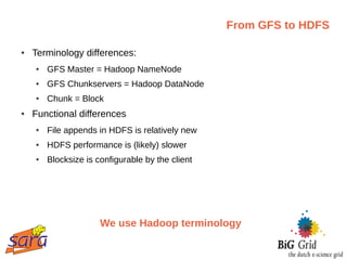 From GFS to HDFS

●   Terminology differences:
    ●   GFS Master = Hadoop NameNode
    ●   GFS Chunkservers = Hadoop DataNode
    ●   Chunk = Block
●   Functional differences
    ●   File appends in HDFS is relatively new
    ●   HDFS performance is (likely) slower
    ●   Blocksize is configurable by the client




                      We use Hadoop terminology
 