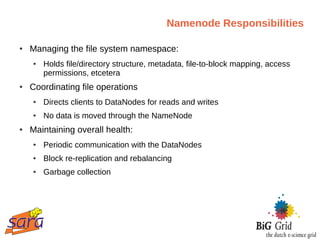 Namenode Responsibilities

●   Managing the file system namespace:
    ●   Holds file/directory structure, metadata, file-to-block mapping, access
        permissions, etcetera
●   Coordinating file operations
    ●   Directs clients to DataNodes for reads and writes
    ●   No data is moved through the NameNode
●   Maintaining overall health:
    ●   Periodic communication with the DataNodes
    ●   Block re-replication and rebalancing
    ●   Garbage collection
 