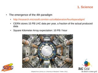 1. Science

●   The emergence of the 4th paradigm
    ●   http://research.microsoft.com/en-us/collaboration/fourthparadigm/
    ●   CERN stores 15 PB LHC data per year, a fraction of the actual produced
        data
    ●   Square Kilometer Array expectation: 10 PB / hour




                        Adapted from (Jimmy Lin, University of Maryland / Twitter, 2011)
 