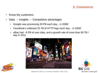 3. Commerce

●   Know thy customers
●   Data → Insights → Competitive advantages
    ●   Google was processing 20 PB each day... in 2008!
    ●   FaceBook's collected 25 TB of HTTP logs each day... in 2009!
    ●   eBay had ~9 PB of user data, and a growth rate of more than 50 TB /
        day in 2011




                       Adapted from (Jimmy Lin, University of Maryland / Twitter, 2011)
 