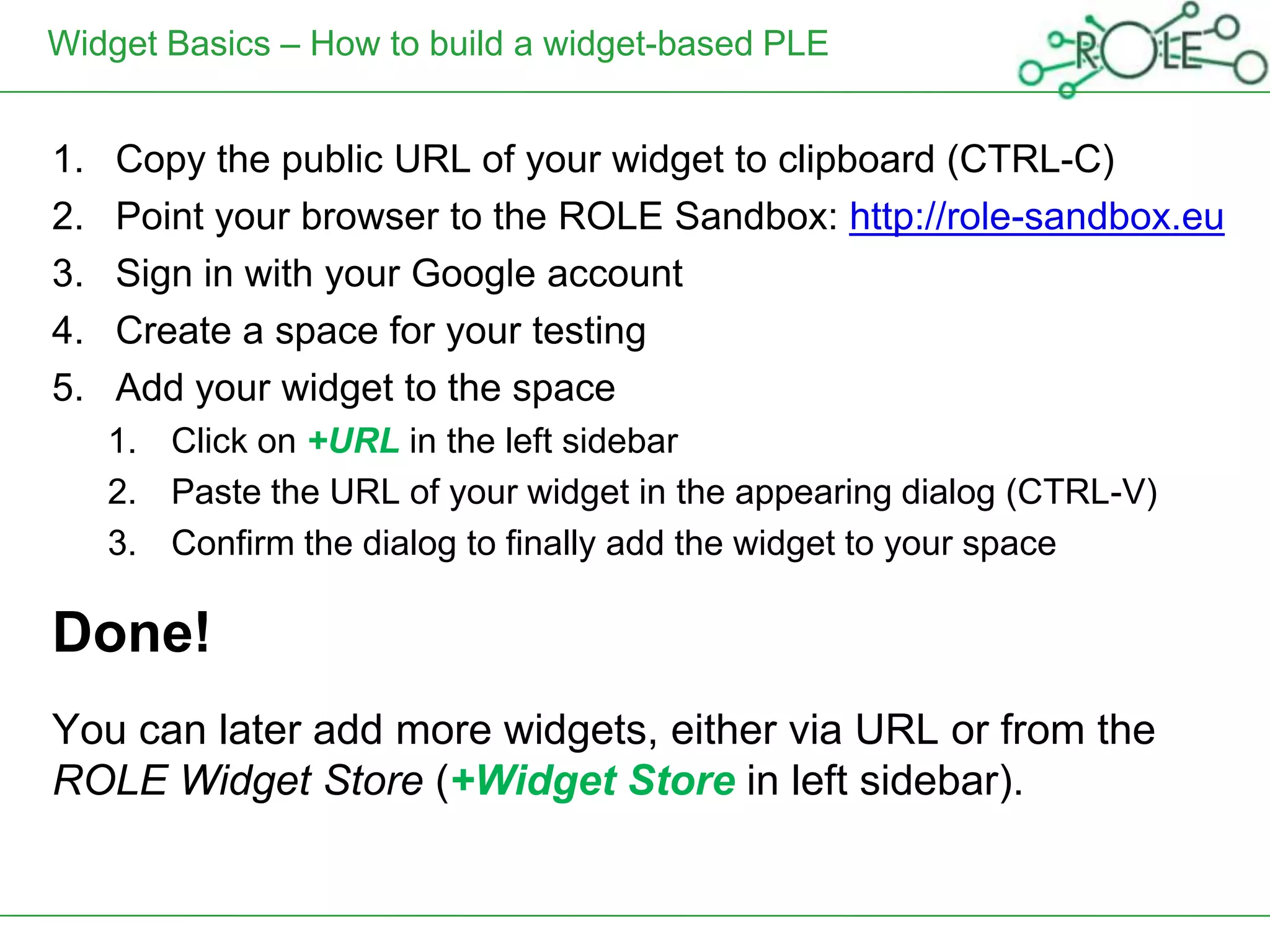 Widget Basics – How to build a widget-based PLE


1.   Copy the public URL of your widget to clipboard (CTRL-C)
2.   Point your browser to the ROLE Sandbox: http://role-sandbox.eu
3.   Sign in with your Google account
4.   Create a space for your testing
5.   Add your widget to the space
     1. Click on +URL in the left sidebar
     2. Paste the URL of your widget in the appearing dialog (CTRL-V)
     3. Confirm the dialog to finally add the widget to your space

Done!
You can later add more widgets, either via URL or from the
ROLE Widget Store (+Widget Store in left sidebar).
 