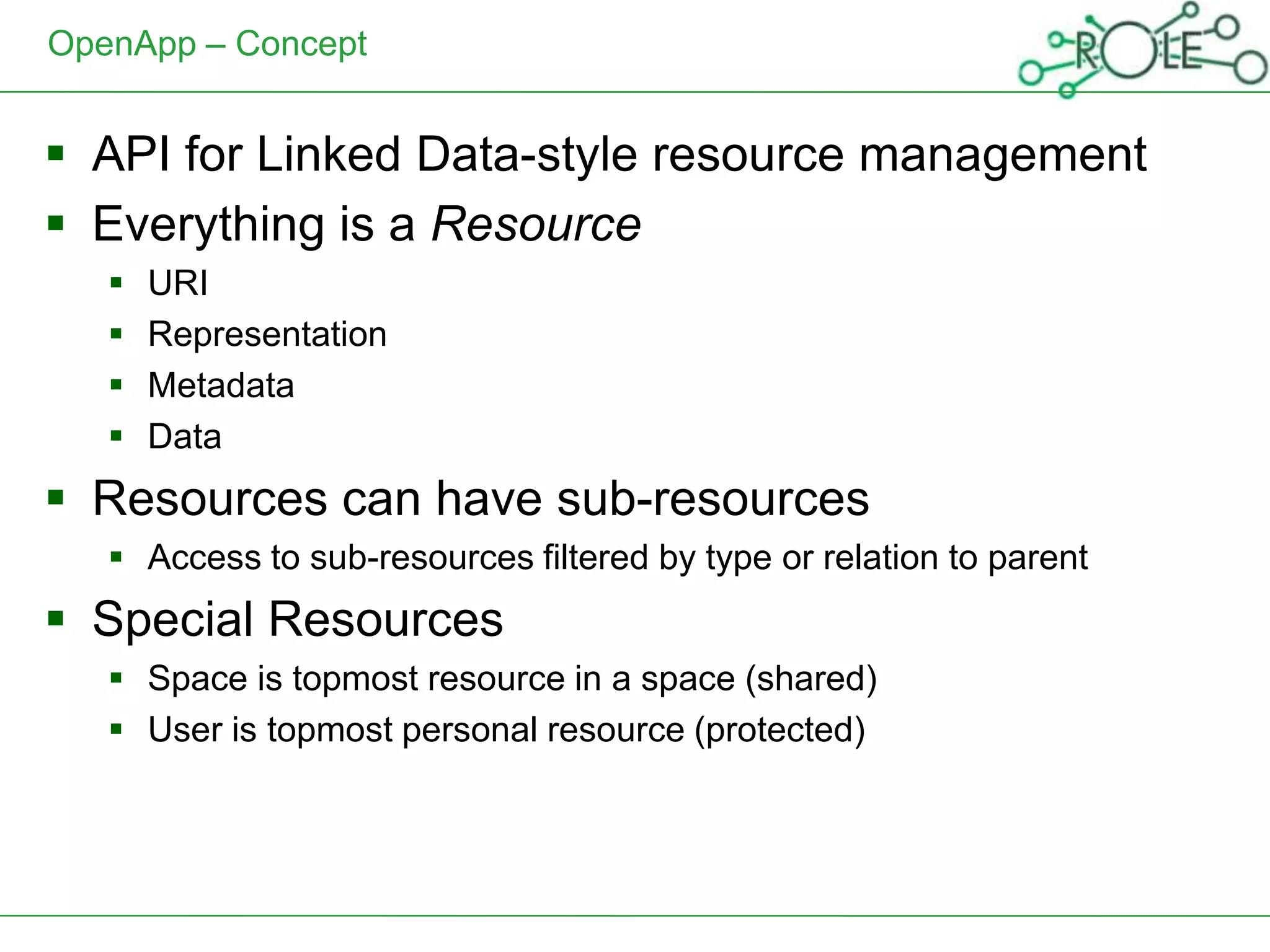 OpenApp – Concept


 API for Linked Data-style resource management
 Everything is a Resource
      URI
      Representation
      Metadata
      Data
 Resources can have sub-resources
    Access to sub-resources filtered by type or relation to parent
 Special Resources
    Space is topmost resource in a space (shared)
    User is topmost personal resource (protected)
 