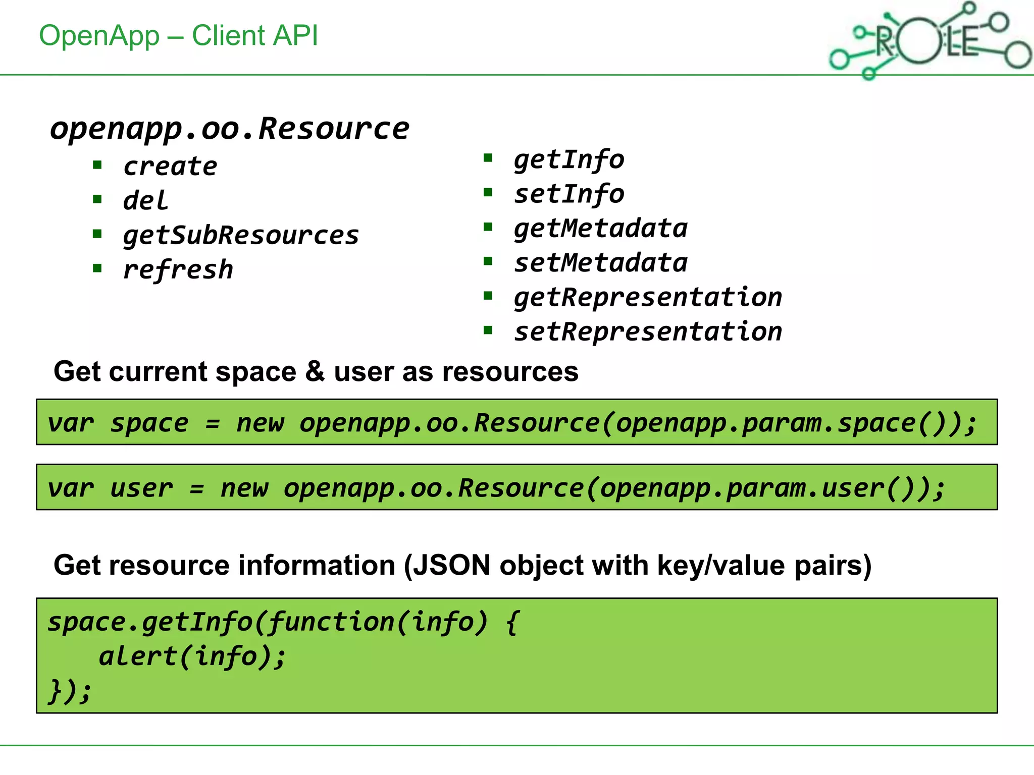 OpenApp – Client API


openapp.oo.Resource
      create                    getInfo
      del                       setInfo
      getSubResources           getMetadata
      refresh                   setMetadata
                                 getRepresentation
                                 setRepresentation
 Get current space & user as resources
var space = new openapp.oo.Resource(openapp.param.space());

var user = new openapp.oo.Resource(openapp.param.user());

 Get resource information (JSON object with key/value pairs)
space.getInfo(function(info) {
    alert(info);
});
 