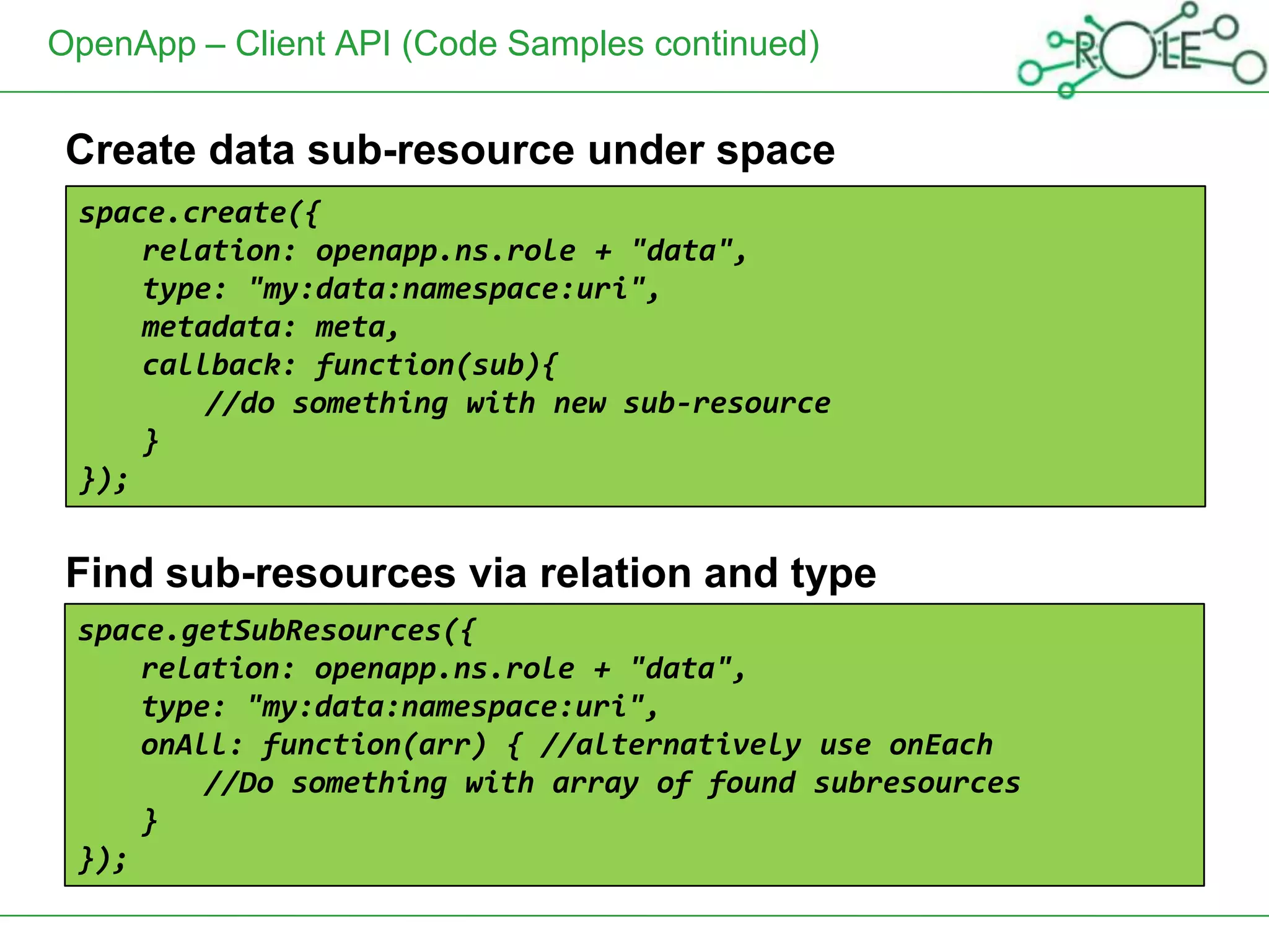 OpenApp – Client API (Code Samples continued)


 Create data sub-resource under space
 space.create({
 Get space resource metadata "data",
     relation: openapp.ns.role +
     type: "my:data:namespace:uri",
     metadata: meta,
     callback: function(sub){
         //do something with new sub-resource
     }
 });


 Find sub-resources via relation and type
 space.getSubResources({
     relation: openapp.ns.role + "data",
     type: "my:data:namespace:uri",
     onAll: function(arr) { //alternatively use onEach
         //Do something with array of found subresources
     }
 });
 