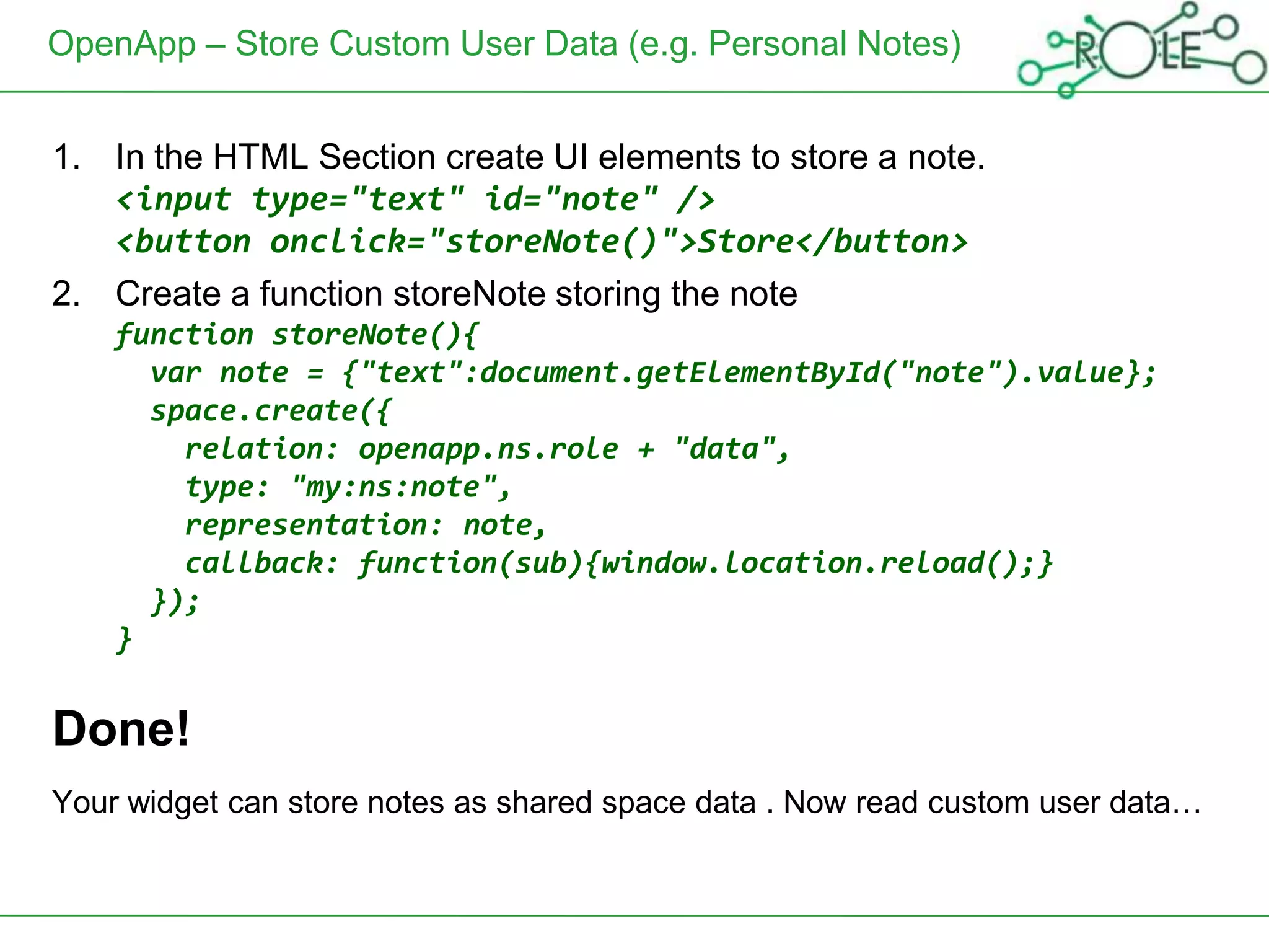 OpenApp – Store Custom User Data (e.g. Personal Notes)


1. In the HTML Section create UI elements to store a note.
   <input type="text" id="note" />
   <button onclick="storeNote()">Store</button>
2. Create a function storeNote storing the note
    function storeNote(){
      var note = {"text":document.getElementById("note").value};
      space.create({
        relation: openapp.ns.role + "data",
        type: "my:ns:note",
        representation: note,
        callback: function(sub){window.location.reload();}
      });
    }


Done!
Your widget can store notes as shared space data . Now read custom user data…
 