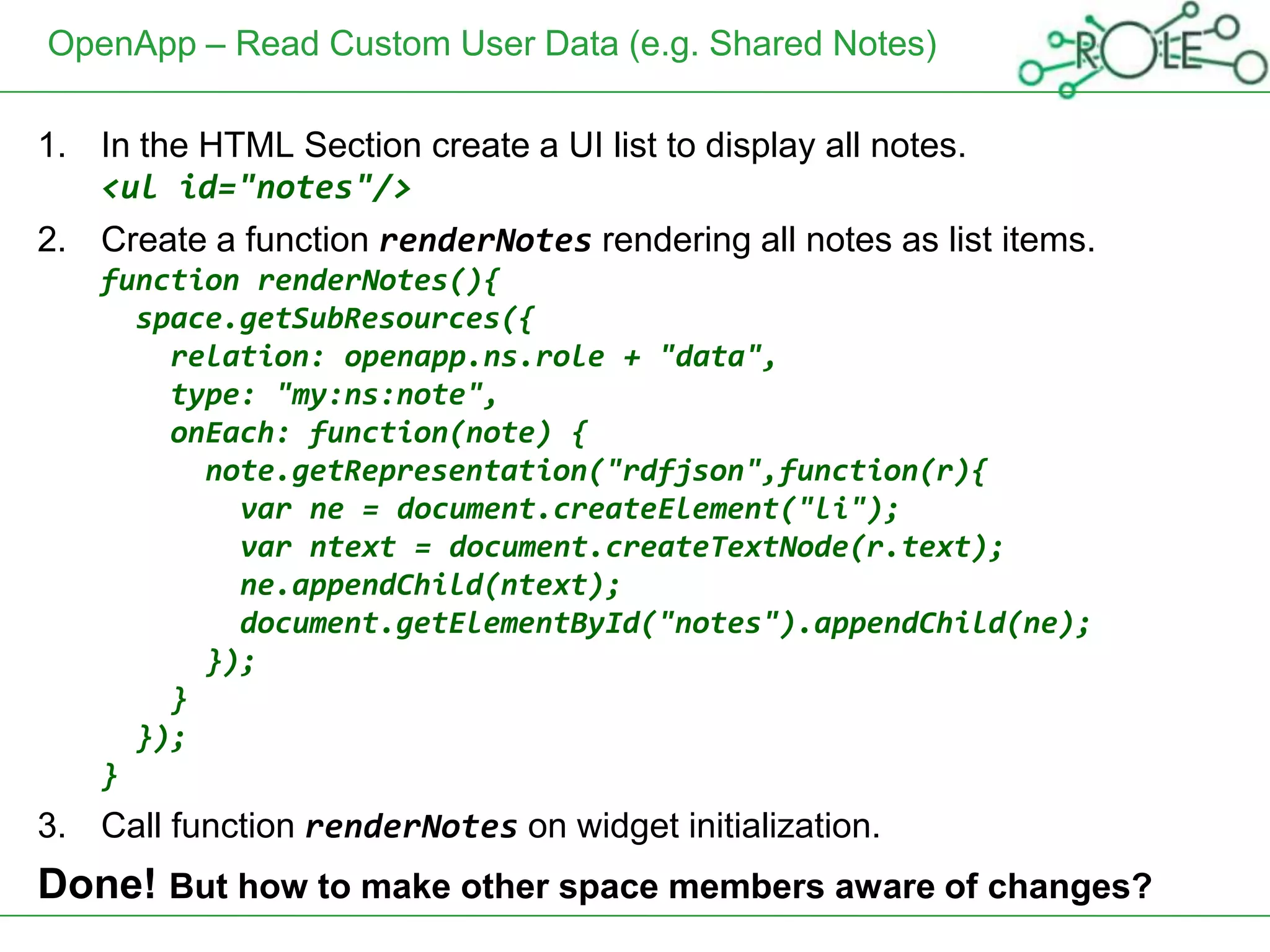 OpenApp – Read Custom User Data (e.g. Shared Notes)

1. In the HTML Section create a UI list to display all notes.
   <ul id="notes"/>
2. Create a function renderNotes rendering all notes as list items.
    function renderNotes(){
      space.getSubResources({
        relation: openapp.ns.role + "data",
        type: "my:ns:note",
        onEach: function(note) {
          note.getRepresentation("rdfjson",function(r){
            var ne = document.createElement("li");
            var ntext = document.createTextNode(r.text);
            ne.appendChild(ntext);
            document.getElementById("notes").appendChild(ne);
          });
        }
      });
    }
3. Call function renderNotes on widget initialization.
Done! But how to make other space members aware of changes?
 