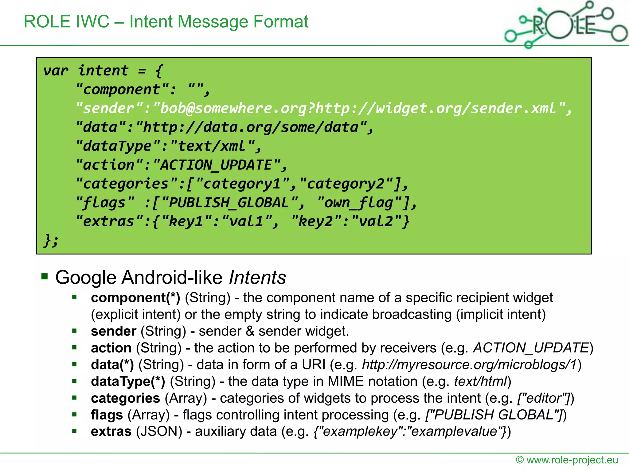 ROLE IWC – Intent Message Format

  var intent = {
      "component": "",
      "sender":"bob@somewhere.org?http://widget.org/sender.xml",
      "data":"http://data.org/some/data",
      "dataType":"text/xml",
      "action":"ACTION_UPDATE",
      "categories":["category1","category2"],
      "flags" :["PUBLISH_GLOBAL", "own_flag"],
      "extras":{"key1":"val1", "key2":"val2"}
  };

  Google Android-like Intents
      component(*) (String) - the component name of a specific recipient widget
       (explicit intent) or the empty string to indicate broadcasting (implicit intent)
      sender (String) - sender & sender widget.
      action (String) - the action to be performed by receivers (e.g. ACTION_UPDATE)
      data(*) (String) - data in form of a URI (e.g. http://myresource.org/microblogs/1)
      dataType(*) (String) - the data type in MIME notation (e.g. text/html)
      categories (Array) - categories of widgets to process the intent (e.g. ["editor"])
      flags (Array) - flags controlling intent processing (e.g. ["PUBLISH GLOBAL"])
      extras (JSON) - auxiliary data (e.g. {"examplekey":"examplevalue“})
                                                                            © www.role-project.eu
 
