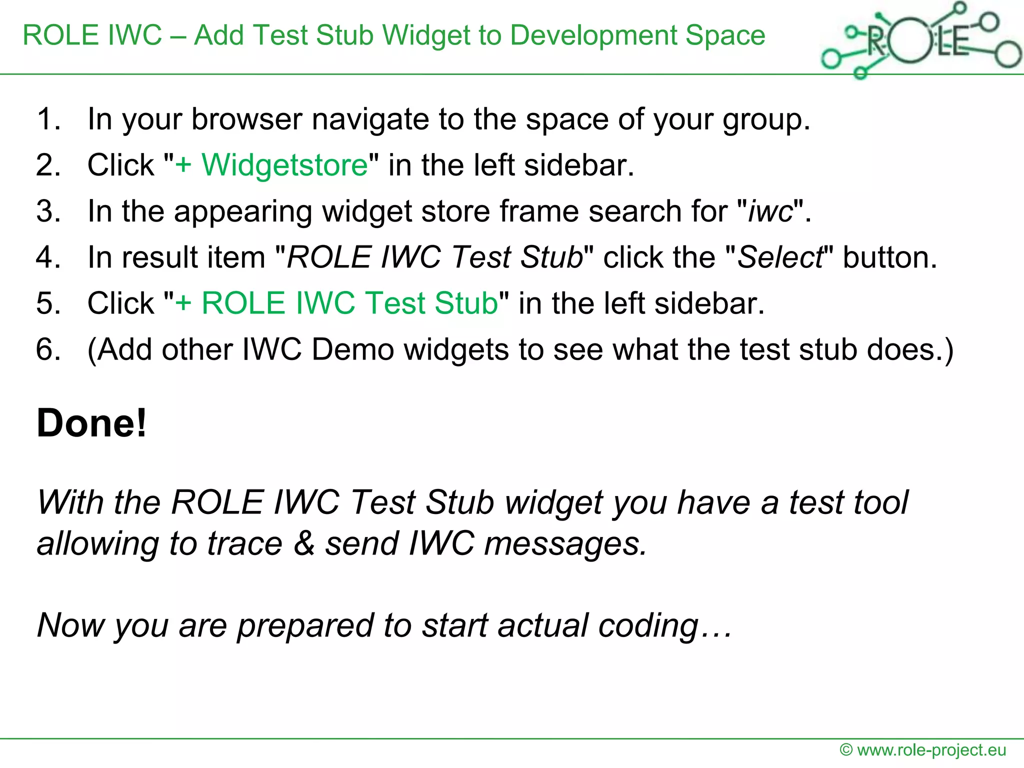 ROLE IWC – Add Test Stub Widget to Development Space

1.   In your browser navigate to the space of your group.
2.   Click "+ Widgetstore" in the left sidebar.
3.   In the appearing widget store frame search for "iwc".
4.   In result item "ROLE IWC Test Stub" click the "Select" button.
5.   Click "+ ROLE IWC Test Stub" in the left sidebar.
6.   (Add other IWC Demo widgets to see what the test stub does.)

Done!
With the ROLE IWC Test Stub widget you have a test tool
allowing to trace & send IWC messages.

Now you are prepared to start actual coding…


                                                          © www.role-project.eu
 