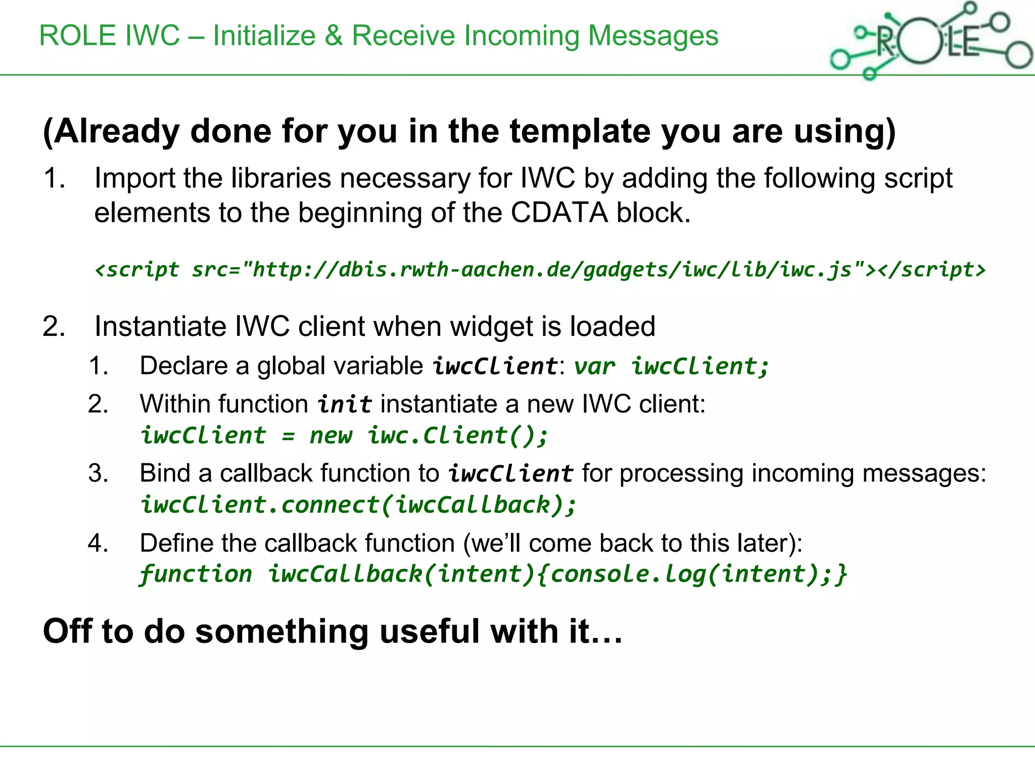 ROLE IWC – Initialize & Receive Incoming Messages


(Already done for you in the template you are using)
1. Import the libraries necessary for IWC by adding the following script
   elements to the beginning of the CDATA block.
    <script src="http://dbis.rwth-aachen.de/gadgets/iwc/lib/iwc.js"></script>

2. Instantiate IWC client when widget is loaded
   1.   Declare a global variable iwcClient: var iwcClient;
   2.   Within function init instantiate a new IWC client:
        iwcClient = new iwc.Client();
   3.   Bind a callback function to iwcClient for processing incoming messages:
        iwcClient.connect(iwcCallback);
   4.   Define the callback function (we’ll come back to this later):
        function iwcCallback(intent){console.log(intent);}

Off to do something useful with it…
 