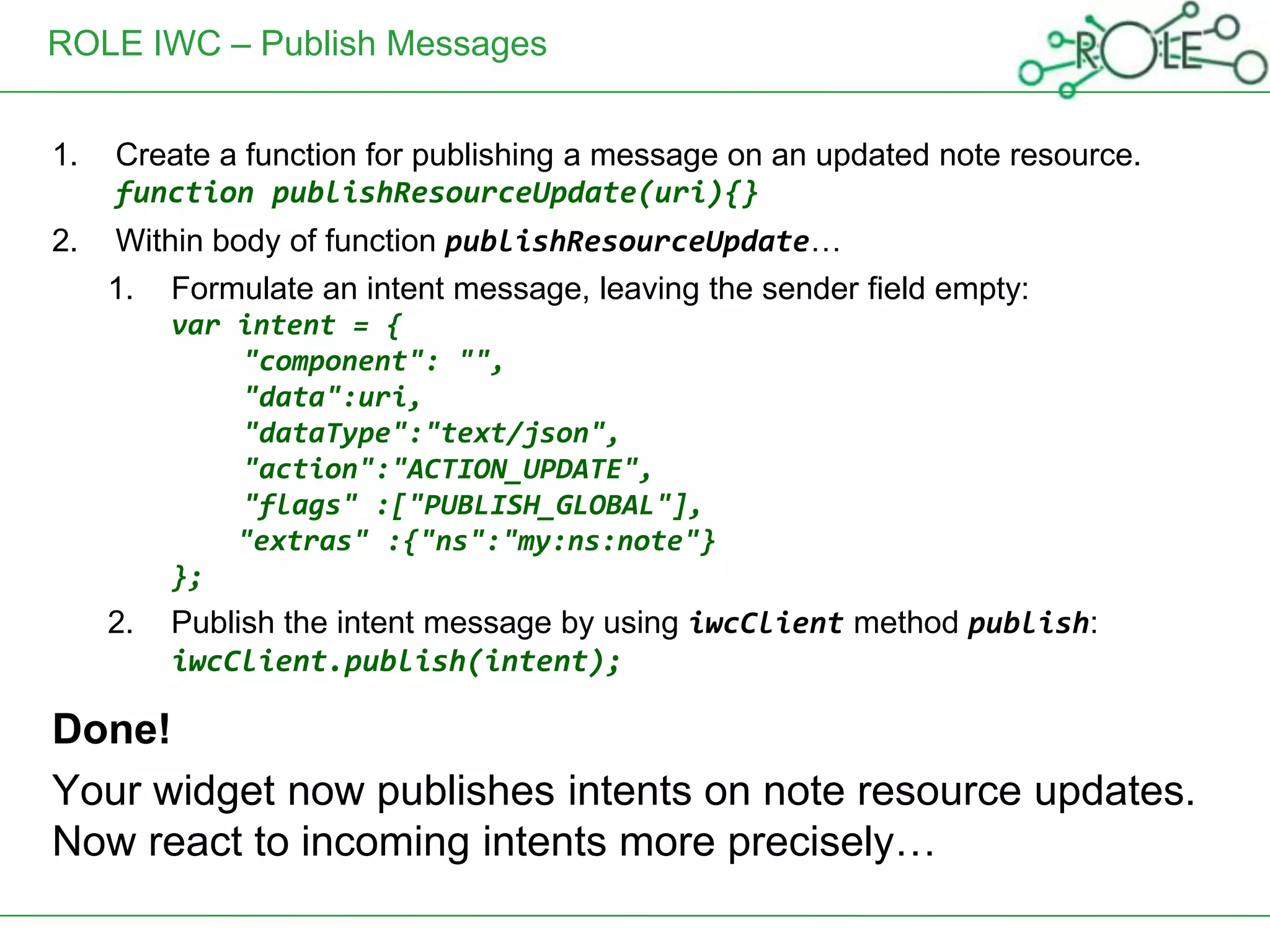 ROLE IWC – Publish Messages


1.   Create a function for publishing a message on an updated note resource.
     function publishResourceUpdate(uri){}
2.   Within body of function publishResourceUpdate…
     1.   Formulate an intent message, leaving the sender field empty:
          var intent = {
              "component": "",
              "data":uri,
              "dataType":"text/json",
              "action":"ACTION_UPDATE",
              "flags" :["PUBLISH_GLOBAL"],
              "extras" :{"ns":"my:ns:note"}
          };
     2.   Publish the intent message by using iwcClient method publish:
          iwcClient.publish(intent);

Done!
Your widget now publishes intents on note resource updates.
Now react to incoming intents more precisely…
 